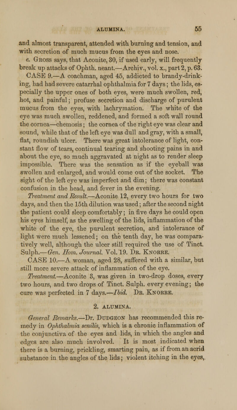and almost transparent, attended with burning and tension, and with secretion of much mucus from the eyes and nose. e. Gross says, that Aconite, 30, if used early, will frequently break up attacks of Ophth. neant.—Archiv., vol. x., part 2, p. 63. CASE 9.—A coachman, aged 45, addicted to brandy-drink- ing, had had severe catarrhal ophthalmia for 7 days; the lids, es- pecially the upper ones of both eyes, were much swollen, red, hot, and painful; profuse secretion and discharge of purulent mucus from the eyes, with lachrymation. The white of the eye was much swollen, reddened, and formed a soft wall round the cornea—chemosis; the cornea of the right eye was clear and sound, while that of the left eye was dull and gray, with a small, flat, roundish ulcer. There was great intolerance of light, con- stant flow of tears, continual tearing and shooting pains in and about the eye, so much aggravated at night as to render sleep impossible. There was the sensation as if the eyeball was swollen and enlarged, and would come out of the socket. The sight of the left eye was imperfect and dim; there was constant confusion in the head, and fever in the evening. Treatment and Result.—Aconite 12, every two hours for two days, and then the 15th dilution was used; after the second night the patient could sleep comfortably; in five days he could open his eyes himself, as the swelling of the lids, inflammation of the white of the eye, the purulent secretion, and intolerance of light were much lessened; on the tenth day, he was compara- tively well, although the ulcer still required the use of Tinct. Sulph.—Gen. Horn. Journal. Vol.19. Dr. Knorre. CASE 10.—A woman, aged 28, suffered with a similar, but still more severe attack of inflammation of the eye. Treatment.—Aconite 3, was given in two-drop doses, every two hours, and two drops of Tinct. Sulph. every evening; the cure was perfected in 7 days.—Ibid. Dr. Knorre. 2. ALUMINA. General JRemarJcs.—Dr. Dudgeon has recommended this re- medy in Ophthalmia senilis, which is a chronic inflammation of the conjunctiva of the eyes and lids, in which the angles and edges are also much involved. It is most indicated when there is a burning, prickling, smarting pain, as if from an acrid substance in the angles of the lids; violent itching in the eyes,