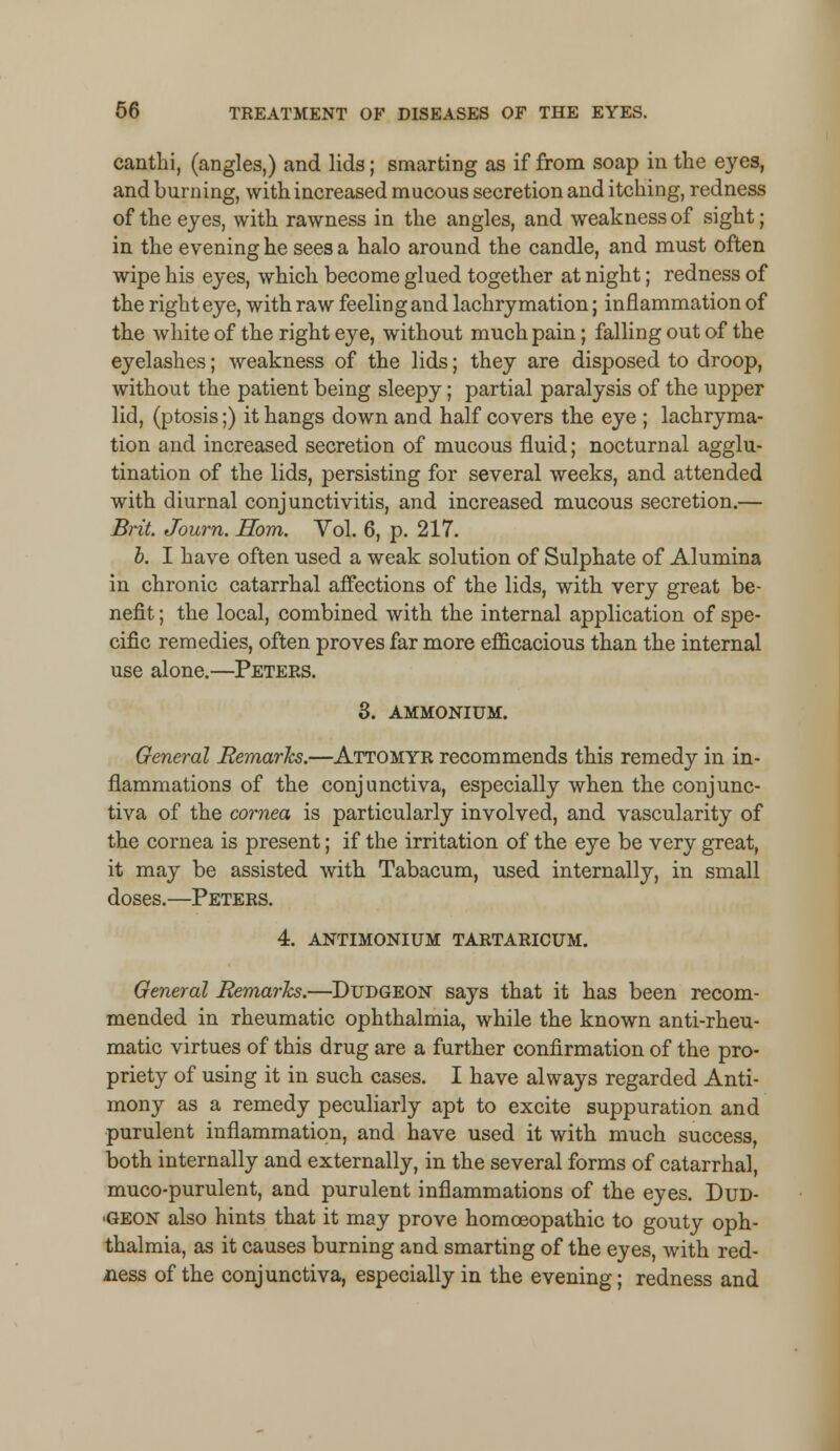 canthi, (angles,) and lids; smarting as if from soap in the eyes, and burning, with increased mucous secretion and itching, redness of the eyes, with rawness in the angles, and weakness of sight; in the evening he sees a halo around the candle, and must often wipe his eyes, which become glued together at night; redness of the right eye, with raw feeling and lachrymation; inflammation of the white of the right eye, without much pain; falling out of the eyelashes; weakness of the lids; they are disposed to droop, without the patient being sleepy; partial paralysis of the upper lid, (ptosis;) it hangs down and half covers the eye ; lachryma- tion and increased secretion of mucous fluid; nocturnal agglu- tination of the lids, persisting for several weeks, and attended with diurnal conjunctivitis, and increased mucous secretion.— Brit. Journ. Horn. Vol. 6, p. 217. b. I have often used a weak solution of Sulphate of Alumina in chronic catarrhal affections of the lids, with very great be- nefit ; the local, combined with the internal application of spe- cific remedies, often proves far more efficacious than the internal use alone.—Peters. 3. AMMONIUM. General Remarks.—Attomyr recommends this remedy in in- flammations of the conjunctiva, especially when the conjunc- tiva of the cornea is particularly involved, and vascularity of the cornea is present; if the irritation of the eye be very great, it may be assisted with Tabacum, used internally, in small doses.—Peters. 4. antimonium tartaricum. General Remarks.—Dudgeon says that it has been recom- mended in rheumatic ophthalmia, while the known anti-rheu- matic virtues of this drug are a further confirmation of the pro- priety of using it in such cases. I have always regarded Anti- mony as a remedy peculiarly apt to excite suppuration and purulent inflammation, and have used it with much success, both internally and externally, in the several forms of catarrhal, muco-purulent, and purulent inflammations of the eyes. Dud- ■geon also hints that it may prove homoeopathic to gouty oph- thalmia, as it causes burning and smarting of the eyes, with red- ness of the conjunctiva, especially in the evening; redness and