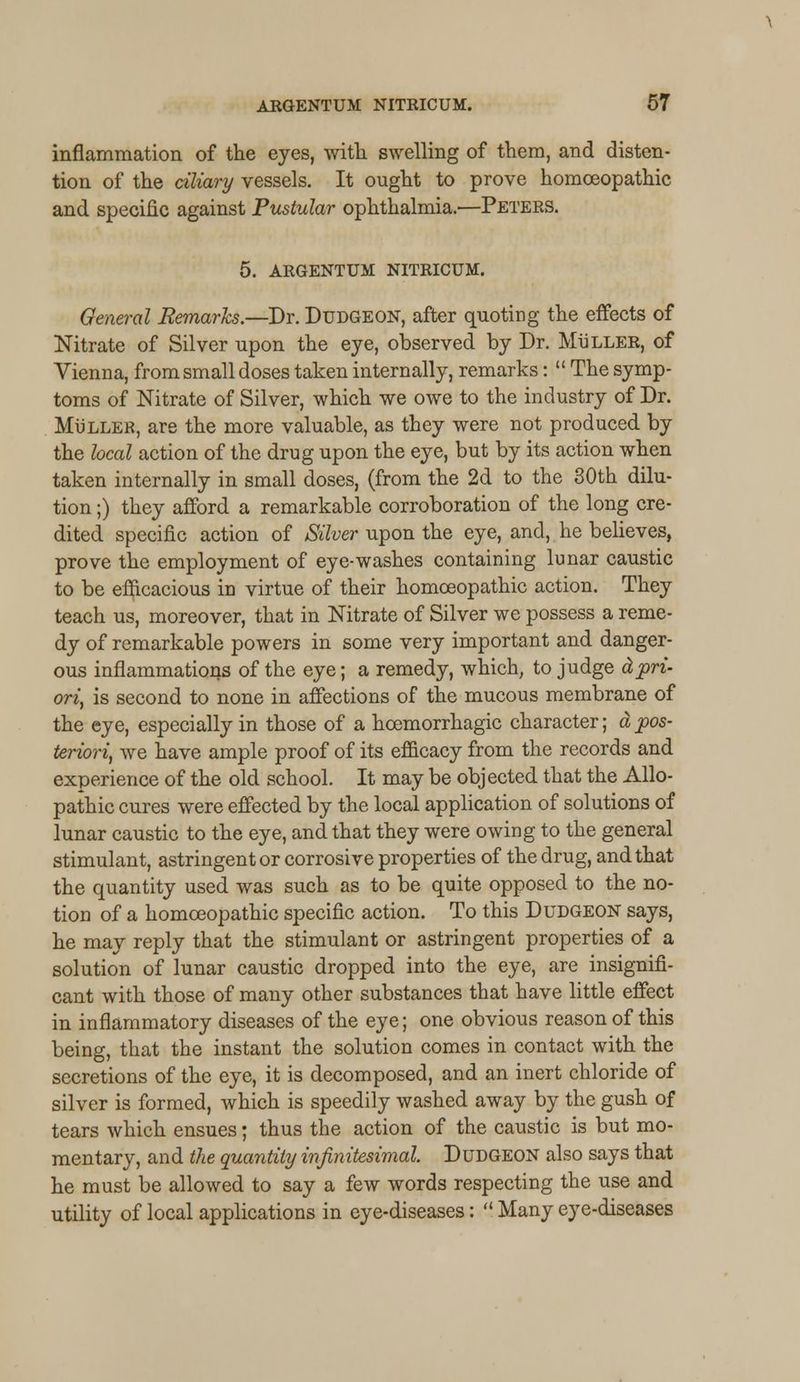 inflammation of the eyes, with swelling of them, and disten- tion of the ciliary vessels. It ought to prove homoeopathic and specific against Pustular ophthalmia.'—Peters. 5. ARGENTUM NITRICUM. General Remarks.—Dr. Dudgeon, after quoting the effects of Nitrate of Silver upon the eye, observed by Dr. Muller, of Vienna, from small doses taken internally, remarks:  The symp- toms of Nitrate of Silver, which we owe to the industry of Dr. Muller, are the more valuable, as they were not produced by the local action of the drug upon the eye, but by its action when taken internally in small doses, (from the 2d to the 30th dilu- tion ;) they afford a remarkable corroboration of the long cre- dited specific action of Silver upon the eye, and, he believes, prove the employment of eye-washes containing lunar caustic to be efficacious in virtue of their homoeopathic action. They teach us, moreover, that in Nitrate of Silver we possess a reme- dy of remarkable powers in some very important and danger- ous inflammations of the eye; a remedy, which, to judge dpri- ori, is second to none in affections of the mucous membrane of the eye, especially in those of a hoemorrhagic character; a pos- teriori, we have ample proof of its efficacy from the records and experience of the old school. It may be objected that the Allo- pathic cures were effected by the local application of solutions of lunar caustic to the eye, and that they were owing to the general stimulant, astringent or corrosive properties of the drug, and that the quantity used was such as to be quite opposed to the no- tion of a homoeopathic specific action. To this Dudgeon says, he may reply that the stimulant or astringent properties of a solution of lunar caustic dropped into the eye, are insignifi- cant with those of many other substances that have little effect in inflammatory diseases of the eye; one obvious reason of this being, that the instant the solution comes in contact with the secretions of the eye, it is decomposed, and an inert chloride of silver is formed, which is speedily washed away by the gush of tears which ensues; thus the action of the caustic is but mo- mentary, and the quantity infinitesimal Dudgeon also says that he must be allowed to say a few words respecting the use and utility of local applications in eye-diseases:  Many eye-diseases