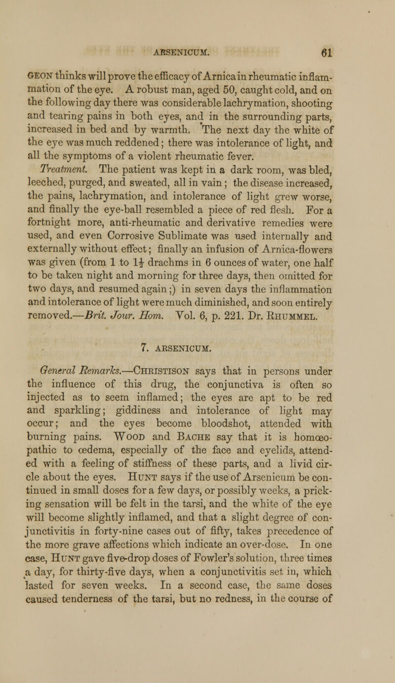 GEON thinks will prove the efficacy of Arnica in rheumatic inflam- mation of the eye. A robust man, aged 50, caught cold, and on the following day there was considerable lachrymation, shooting and tearing pains in both eyes, and in the surrounding parts, increased in bed and by warmth. The next day the white of the eye was much reddened; there was intolerance of light, and all the symptoms of a violent rheumatic fever. Treatment. The patient was kept in a dark room, was bled, leeched, purged, and sweated, all in vain; the disease increased, the pains, lachrymation, and intolerance of light grew worse, and finally the eye-ball resembled a piece of red flesh. For a fortnight more, anti-rheumatic and derivative remedies were used, and even Corrosive Sublimate was used internally and externally without effect; finally an infusion of Arnica-flowers was given (from 1 to 1£ drachms in 6 ounces of water, one half to be taken night and morning for three days, then omitted for two days, and resumed again;) in seven days the inflammation and intolerance of light were much diminished, and soon entirely removed.—Brit. Jour. Horn. Vol. 6, p. 221. Dr. Bhummel. 7. ARSENICUM. General Remarks.—Christison says that in persons under the influence of this drug, the conjunctiva is often so injected as to seem inflamed; the eyes are apt to be red and sparkling; giddiness and intolerance of light may occur; and the eyes become bloodshot, attended with burning pains. Wood and Bache say that it is homoeo- pathic to oedema, especially of the face and eyelids, attend- ed with a feeling of stiffness of these parts, and a livid cir- cle about the eyes. Hunt says if the use of Arsenicum be con- tinued in small doses for a few days, or possibly weeks, a prick- ing sensation will be felt in the tarsi, and the white of the eye will become slightly inflamed, and that a slight degree of con- junctivitis in forty-nine cases out of fifty, takes precedence of the more grave affections which indicate an over-dose. In one case, Hunt gave five-drop doses of Fowler's solution, three times a, day, for thirty-five days, when a conjunctivitis set in, which lasted for seven weeks. In a second case, the same doses caused tenderness of the tarsi, but no redness, in the course of