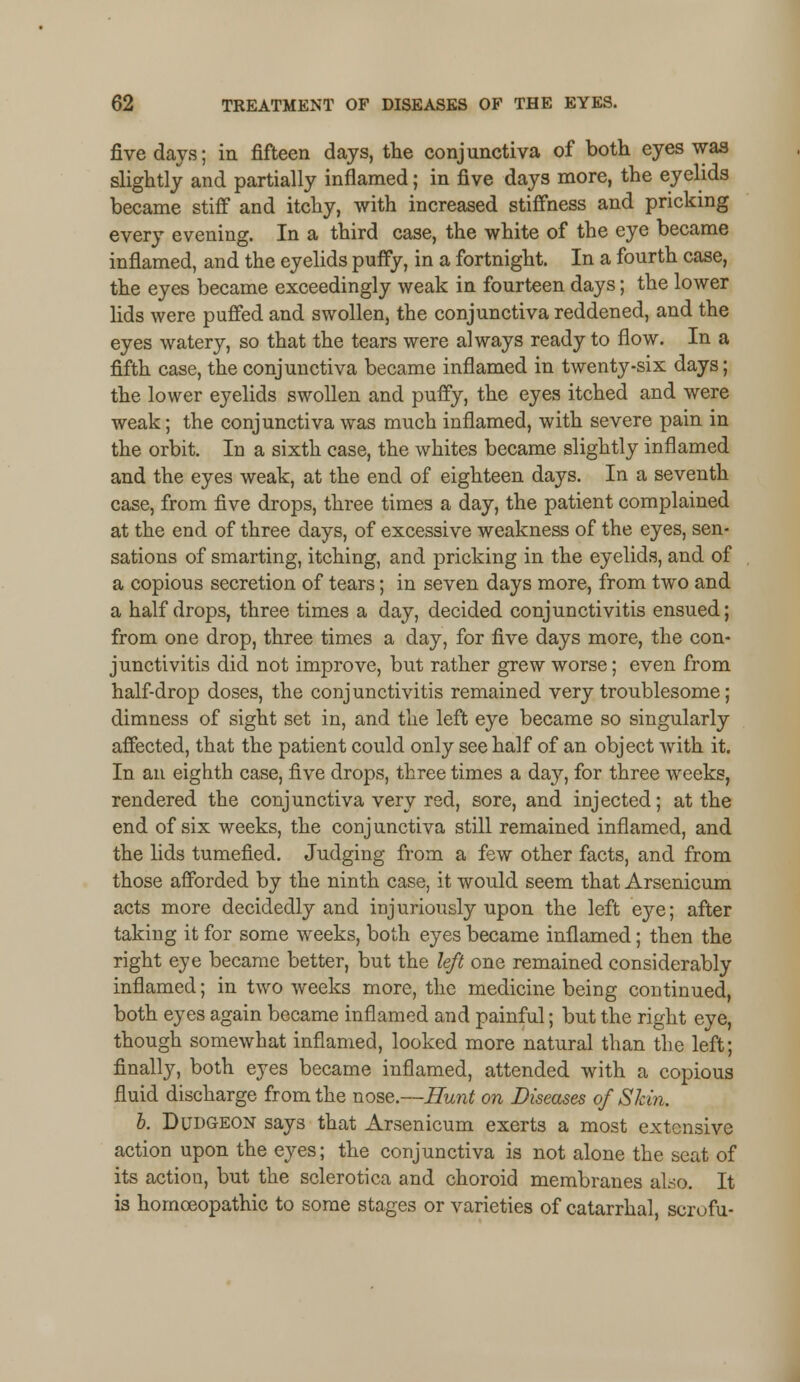five days; in fifteen days, the conjunctiva of both eyes was slightly and partially inflamed; in five days more, the eyelids became stiff and itchy, with increased stiffness and pricking every evening. In a third case, the white of the eye became inflamed, and the eyelids puffy, in a fortnight. In a fourth case, the eyes became exceedingly weak in fourteen days; the lower lids were puffed and swollen, the conjunctiva reddened, and the eyes watery, so that the tears were always ready to flow. In a fifth case, the conjunctiva became inflamed in twenty-six days; the lower eyelids swollen and puffy, the eyes itched and were weak; the conjunctiva was much inflamed, with severe pain in the orbit. In a sixth case, the whites became slightly inflamed and the eyes weak, at the end of eighteen days. In a seventh case, from five drops, three times a day, the patient complained at the end of three days, of excessive weakness of the eyes, sen- sations of smarting, itching, and pricking in the eyelids, and of a copious secretion of tears; in seven days more, from two and a half drops, three times a day, decided conjunctivitis ensued; from one drop, three times a day, for five days more, the con- junctivitis did not improve, but rather grew worse; even from half-drop doses, the conjunctivitis remained very troublesome; dimness of sight set in, and the left eye became so singularly affected, that the patient could only see half of an object with it. In an eighth case, five drops, three times a day, for three weeks, rendered the conjunctiva very red, sore, and injected; at the end of six weeks, the conjunctiva still remained inflamed, and the lids tumefied. Judging from a few other facts, and from those afforded by the ninth case, it would seem that Arsenicum acts more decidedly and injuriously upon the left eye; after taking it for some weeks, both eyes became inflamed; then the right eye became better, but the left one remained considerably inflamed; in two weeks more, the medicine being continued, both eyes again became inflamed and painful; but the right eye, though somewhat inflamed, looked more natural than the left; finally, both eyes became inflamed, attended with a copious fluid discharge from the nose.—Hunt on Diseases of Skin. b. Dudgeon says that Arsenicum exerts a most extensive action upon the eyes; the conjunctiva is not alone the seat of its action, but the sclerotica and choroid membranes also. It is homoeopathic to some stages or varieties of catarrhal, scrofu-