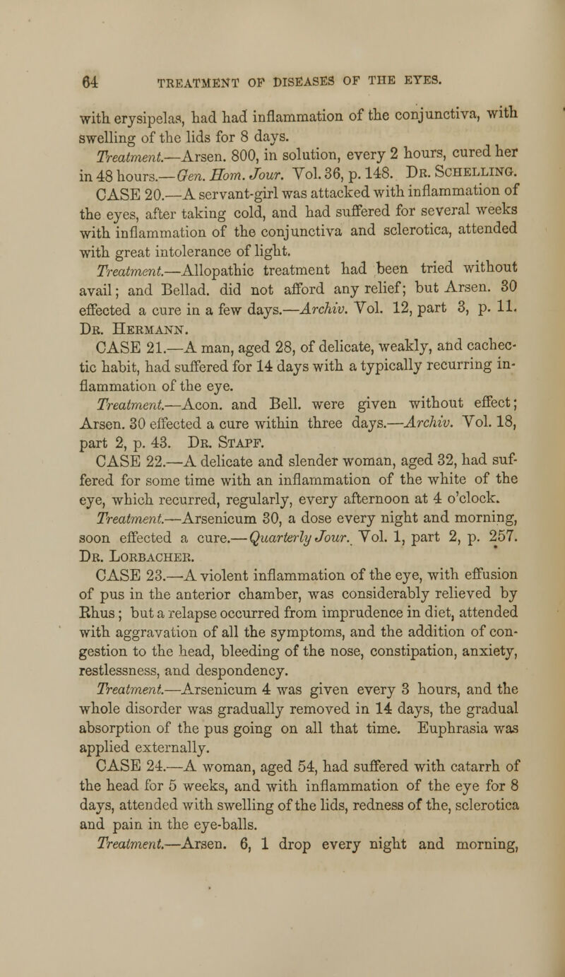 with erysipelas, had had inflammation of the conjunctiva, with swelling of the lids for 8 days. Treatment—Arsen. 800, in solution, every 2 hours, cured her in 48 hours.—Gen. Horn. Jour. Vol. 36, p. 148. Dr. Schelling. CASE 20.—A servant-girl was attacked with inflammation of the eyes, after taking cold, and had suffered for several weeks with inflammation of the conjunctiva and sclerotica, attended with great intolerance of light. Treatment.—Allopathic treatment had been tried without avail; and Bellad. did not afford any relief; but Arsen. 30 effected a cure in a few days.—Archiv. Vol. 12, part 3, p. 11. Dr. Hermann. CASE 21.—A man, aged 28, of delicate, weakly, and cachec- tic habit, had suffered for 14 days with a typically recurring in- flammation of the eye. Treatment.—Aeon, and Bell, were given without effect; Arsen. 30 effected a cure within three days.—Archiv. Vol. 18, part 2, p. 43. Dr. Stapf. CASE 22.—A delicate and slender woman, aged 32, had suf- fered for some time with an inflammation of the white of the eye, which recurred, regularly, every afternoon at 4 o'clock. Treatment.—Arsenicum 30, a dose every night and morning, soon effected a cure.— Quarterly Jour. Vol. 1, part 2, p. 257. Dr. Lorbacher. CASE 23.—A violent inflammation of the eye, with effusion of pus in the anterior chamber, was considerably relieved by Rhus; but a relapse occurred from imprudence in diet, attended with aggravation of all the symptoms, and the addition of con- gestion to the head, bleeding of the nose, constipation, anxiety, restlessness, and despondency. Treatment.—Arsenicum 4 was given every 3 hours, and the whole disorder was gradually removed in 14 days, the gradual absorption of the pus going on all that time. Euphrasia was applied externally. CASE 24.—A woman, aged 54, had suffered with catarrh of the head for 5 weeks, and with inflammation of the eye for 8 days, attended with swelling of the lids, redness of the, sclerotica and pain in the eye-balls. Treatment.—Arsen. 6, 1 drop every night and morning,