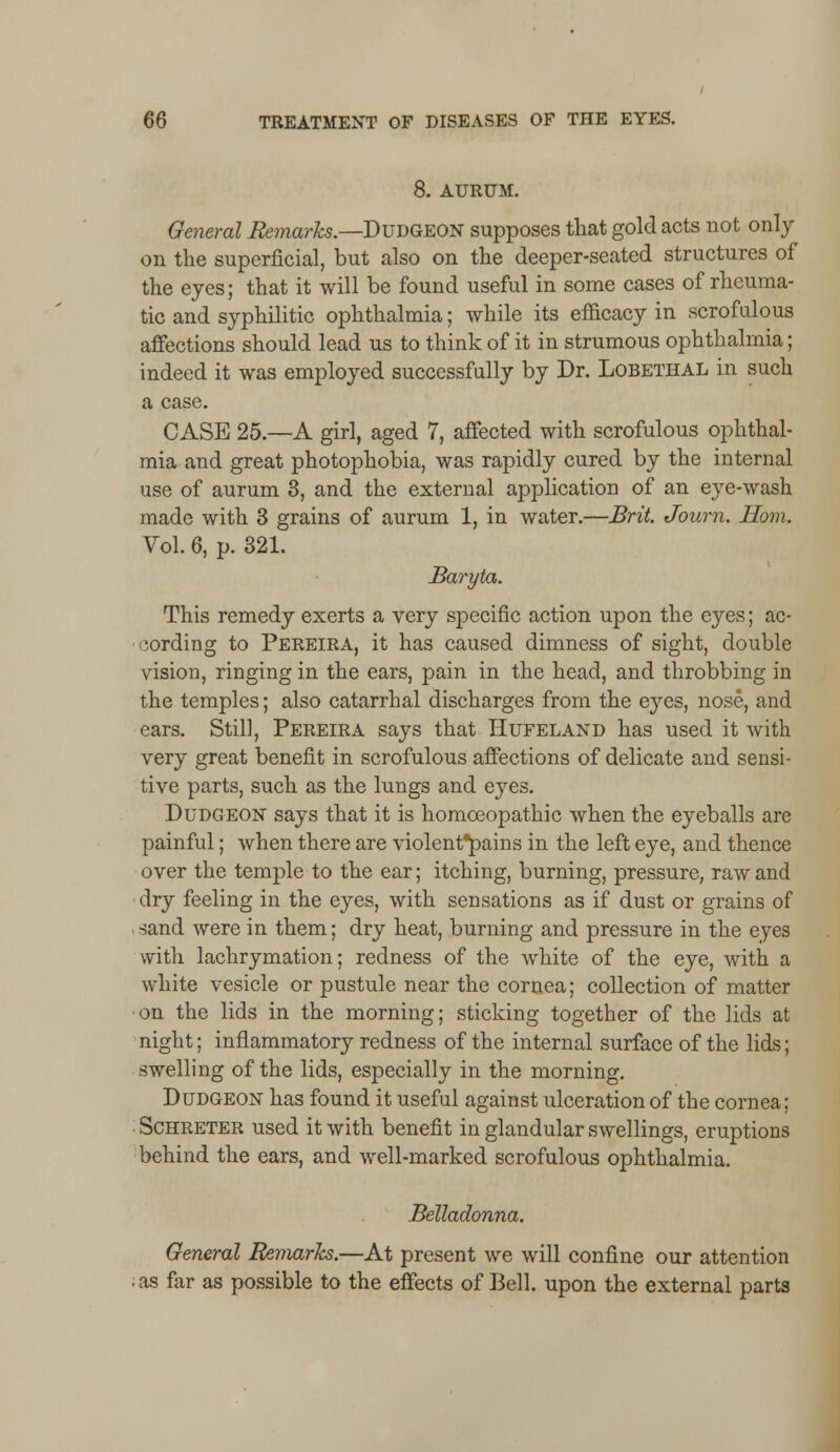 8. AURUM. General Remarks.—Dudgeon supposes that gold acts not only on the superficial, but also on the deeper-seated structures of the eyes; that it will be found useful in some cases of rheuma- tic and syphilitic ophthalmia; while its efficacy in scrofulous affections should lead us to think of it in strumous ophthalmia; indeed it was employed successfully by Dr. Lobethal in such a case. CASE 25.—A girl, aged 7, affected with scrofulous ophthal- mia and great photophobia, was rapidly cured by the internal use of aurum 3, and the external application of an eye-wash made with 3 grains of aurum 1, in water.—Brit. Journ. Horn. Vol. 6, p. 321. Baryta. This remedy exerts a very specific action upon the eyes; ac- cording to Pereira, it has caused dimness of sight, double vision, ringing in the ears, pain in the head, and throbbing in the temples; also catarrhal discharges from the eyes, nose, and ears. Still, Pereira says that Hufeland has used it with very great benefit in scrofulous affections of delicate and sensi- tive parts, such as the lungs and eyes. Dudgeon says that it is homoeopathic when the eyeballs are painful; when there are violent*pains in the left eye, and thence over the temple to the ear; itching, burning, pressure, raw and dry feeling in the eyes, with sensations as if dust or grains of sand were in them; dry heat, burning and pressure in the eyes with lachrymation; redness of the white of the eye, with a white vesicle or pustule near the cornea; collection of matter on the lids in the morning; sticking together of the lids at night; inflammatory redness of the internal surface of the lids; swelling of the lids, especially in the morning. Dudgeon has found it useful against ulceration of the cornea; Schreter used it with benefit in glandular swellings, eruptions behind the ears, and well-marked scrofulous ophthalmia. Belladonna. General Remarks.—At present we will confine our attention ; as far as possible to the effects of Bell, upon the external parts