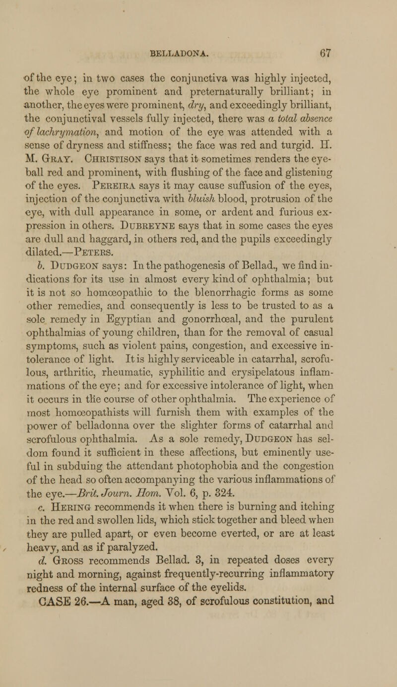 of the eye; in two cases the conjunctiva was highly injected, the whole eye prominent and preternaturally brilliant; in another, the eyes were prominent, dry, and exceedingly brilliant, the conjunctival vessels fully injected, there was a total absence of lachrymation, and motion of the eye was attended with a sense of dryness and stiffness; the face was red and turgid. H. M. Gray. Christison says that it sometimes renders the eye- ball red and prominent, with flushing of the face and glistening of the eyes. Pereira says it may cause suffusion of the eyes, injection of the conjunctiva with bluish blood, protrusion of the eye, with dull appearance in some, or ardent and furious ex- pression in others. Dubreyne says that in some cases the eyes are dull and haggard, in others red, and the pupils exceedingly dilated.—Peters. b. Dudgeon says: In the pathogenesis of Bellad., we find in- dications for its use in almost every kind of ophthalmia; but it is not so homoeopathic to the blenorrhagic forms as some other remedies, and consequently is less to be trusted to as a sole remedy in Egyptian and gonorrhceal, and the purulent ophthalmias of young children, than for the removal of casual symptoms, such as violent pains, congestion, and excessive in- tolerance of light. It is highly serviceable in catarrhal, scrofu- lous, arthritic, rheumatic, syphilitic and erysipelatous inflam- mations of the eye; and for excessive intolerance of light, when it occurs in the course of other ophthalmia. The experience of most homceopathists will furnish them with examples of the power of belladonna over the slighter forms of catarrhal and scrofulous ophthalmia. As a sole remedy, Dudgeon has sel- dom found it sufficient in these affections, but eminently use- ful in subduing the attendant photophobia and the congestion of the head so often accompanying the various inflammations of the eye.—Brit. Journ. Horn. Vol. 6, p. 324. c. Hering recommends it when there is burning and itching in the red and swollen lids, which stick together and bleed when they are pulled apart, or even become everted, or are at least heavy, and as if paralyzed. d. Gross recommends Bellad. 3, in repeated doses every night and morning, against frequently-recurring inflammatory redness of the internal surface of the eyelids. CASE 26.—A man, aged 38, of scrofulous constitution, and