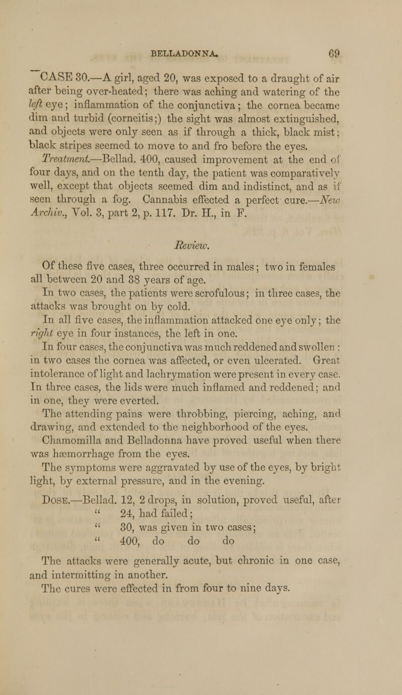 CASE 30.—A girl, aged 20, was exposed to a draught of air after being over-heated; there was aching and watering of the left eye; inflammation of the conjunctiva ; the cornea became dim and turbid (corneitis;) the sight was almost extinguished, and objects were only seen as if through a thick, black mist; black stripes seemed to move to and fro before the eyes. Treatment.—Bellad. 400, caused improvement at the end of four days, and on the tenth day, the patient was comparatively well, except that objects seemed dim and indistinct, and as if seen through a fog. Cannabis effected a perfect cure.—New Archiv., Vol. 3, part 2, p. 117. Dr. H., in F. Review. Of these five cases, three occurred in males; two in females all between 20 and 38 years of age. In two cases, the patients were scrofulous; in three cases, the attacks was brought on by cold. In all live cases, the inflammation attacked one eye only; the right eye in four instances, the left in one. In four cases, the conjunctiva was much reddened and swollen : in two cases the cornea was affected, or even ulcerated. Great intolerance of light and lachrymation were present in every case. In three cases, the lids were much inflamed and reddened; and in one, they were everted. The attending pains were throbbing, piercing, aching, and drawing, and extended to the neighborhood of the eyes. Chamomilla and Belladonna have proved useful when there was haemorrhage from the eyes. The symptoms were aggravated by use of the eyes, by bright light, by external pressure, and in the evening. Dose.—Bellad. 12, 2 drops, in solution, proved useful, after  24, had failed;  30, was given in two cases;  400, do do do The attacks were generally acute, but chronic in one case, and intermitting in another. The cures were effected in from four to nine days.