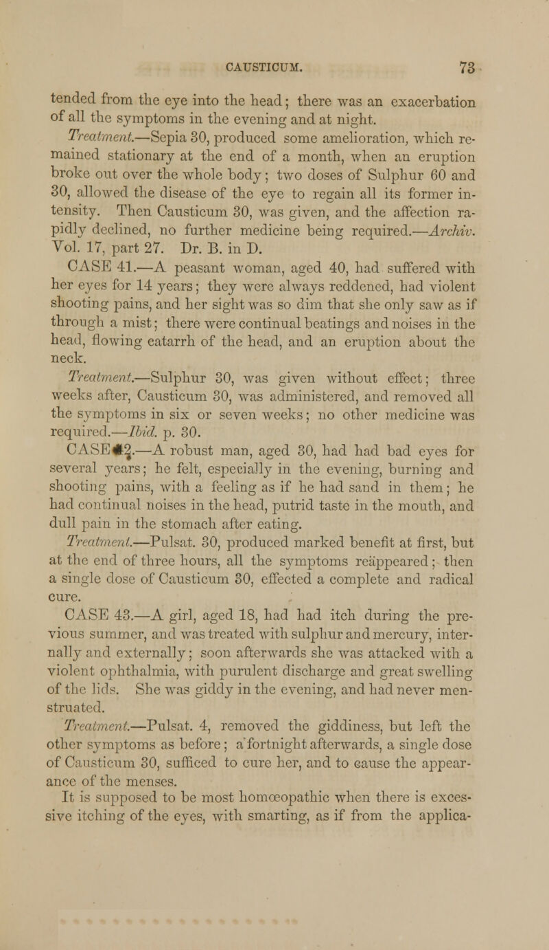 tended from the eye into the head; there was an exacerbation of all the symptoms in the evening and at night. Treatment.—Sepia 30, produced some amelioration, which re- mained stationary at the end of a month, when an eruption broke out over the whole body; two doses of Sulphur 60 and 30, allowed the disease of the eye to regain all its former in- tensity. Then Causticum 30, was given, and the affection ra- pidty declined, no further medicine being required.—Archiv. Vol. 17, part 27. Dr. B. in D. CASE 41.—A peasant woman, aged 40, had suffered with her eyes for 14 years; they were always reddened, had violent shooting pains, and her sight was so dim that she only saw as if through a mist; there were continual beatings and noises in the head, flowing catarrh of the head, and an eruption about the neck. Treatment.—Sulphur 30, was given without effect; three weeks after, Causticum 30, was administered, and removed all the symptoms in six or seven weeks; no other medicine was required.—Ibid. p. 30. CASE #2.—A robust man, aged 30, had had bad eyes for several years; he felt, especially in the evening, burning and shooting pains, with a feeling as if he had sand in them; he had continual noises in the head, putrid taste in the mouth, and dull pain in the stomach after eating. Treatment—Pulsat. 30, produced marked benefit at first, but at the end of three hours, all the symptoms reappeared; then a single dose of Causticum 30, effected a complete and radical cure. CASE 43.—A girl, aged 18, had had itch during the pre- vious summer, and was treated with sulphur and mercury, inter- nally and externally; soon afterwards she was attacked with a violent ophthalmia, with purulent discharge and great swelling of the lids. She was giddy in the evening, and had never men- struated. Treatment.—Pulsat. 4, removed the giddiness, but left the other sj-mptoms as before; a'fortnight afterwards, a single dose of Causticum 30, sufficed to cure her, and to cause the appear- ance of the menses. It is supposed to be most homoeopathic when there is exces- sive itching of the eyes, with smarting, as if from the applica-