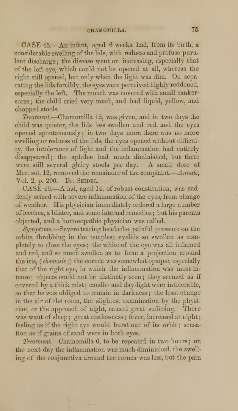 CASE 45.—An infant, aged 6 weeks, had, from its birth, a considerable swelling of the lids, with redness and profuse puru- lent discharge; the disease went on increasing, especially that of the left eye, which could not be opened at all, whereas the right still opened, but only when the light was dim. On sepa- rating the lids forcibly, the eyes were perceived highly reddened, especially the left. The month was covered with small canker- sores ; the child cried very much, and had liquid, yellow, and chopped stools. Treatment.—Chamomilla 12, was given, and in two days the child was quieter, the lids less swollen and red, and the eyes opened spontaneously; in two days more there was no more swelling or redness of the lids, the eyes opened without difficul- ty, the intolerance of light and the inflammation had entirely disappeared; the aphthae had much diminished, but there were still several glairy stools per day. A small dose of Mer. sol. 12, removed the remainder of the complaint.—Annals, Vol. 2, p. 200. Dr. Seidel. CASE 46.—A lad, aged 14, of robust constitution, was sud- denly seized with severe inflammation of the eyes, from change of weather. His physician immediately ordered a large number of leeches, a blister, and some internal remedies; but his parents objected, and a homoeopathic physician was called. Symptoms.-—Severe tearing headache, painful pressure on the orbits, throbbing in the temples; eyelids so swollen as com- pletely to close the eyes; the white of the eye was all inflamed and red, and so much swollen as to form a projection around the iris, (chemosis;) the cornea was somewhat opaque, especially that of the right eye, in which the inflammation was most in- tense ; objects could not be distinctly seen; they seemed as if covered by a thick mist; candle- and day-light were intolerable, so that he was obliged to remain in darkness; the least change in the air of the room, the slightest examination by the physi- cian, or the approach of night, caused great suffering. There was want of sleep; great restlessness; fever, increased at night; feeling as if the right eye would burst out of its orbit; sensa- tion as if grains of sand were in both eyes. Treatment. —Chamomilla 6, to be repeated in two hours; on the next day the inflammation was much diminished, the swell- ing of the conjunctiva around the cornea was less, but the pain