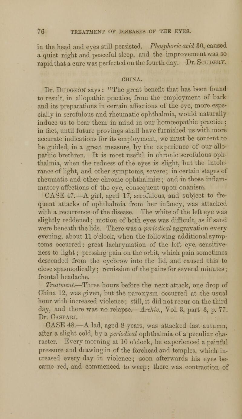 in the head and eyes still persisted. Phosphoric acid 30, caused a quiet night and peaceful sleep, and the improvement was so rapid that a cure was perfected on the fourth day.—Dr. Scudery. CHINA. Dr. Dudgeon says: The great benefit that has been found to result, in allopathic practice, from the employment of bark and its preparations in certain affections of the eye, more, espe- cially in scrofulous and rheumatic ophthalmia, would naturally induce us to bear them in mind in our homoeopathic practice; in fact, until future provings shall have furnished us with more accurate indications for its employment, we must be content to be guided, in a great measure, by the experience of our allo- pathic brethren. It is most useful in chronic scrofulous oph- thalmia, when the redness of the eyes is slight, but the intole- rance of light, and other symptoms, severe; in certain stages of rheumatic and other chronic ophthalmia?; and in those inflam- matory affections of the eye, consequent upon onanism. CASE 47.—A girl, aged 17, scrofulous, and subject to fre- quent attacks of ophthalmia from her infancy, was attacked with a recurrence of the disease. The white of the left eye was slightly reddened; motion of both eyes was difficult, as if sand were beneath the lids. There was a periodical aggravation every evening, about 11 o'clock, when the following additional symp- toms occurred: great lachrymation of the left eye, sensitive- ness to light; pressing pain on the orbit, which pain sometimes descended from the eyebrow into the lid, and caused this to close spasmodically; remission of the pains for several minutes; frontal headache. Treatment.—Three hours before the next attack, one drop of China 12, was given, but the paroxysm occurred at the usual hour with increased violence; still, it did not recur on the third day, and there was no relapse.—Archiv., Vol. 3, part 3, p. 77. Dr. Caspari. CASE 48.—A lad, aged 8 years, was attacked last autumn, after a slight cold, by a periodical ophthalmia of a peculiar cha- racter. Every morning at 10 o'clock, he experienced a painful pressure and drawing in of the forehead and temples, which in- creased every day in violence; soon afterwards his eyes be- came red, and commenced to weep; there was contraction of