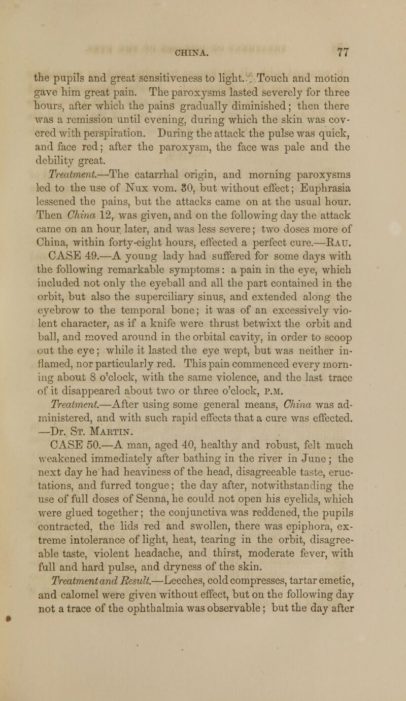 the pupils and great sensitiveness to light. :;':■.Touch and motion gave him great pain. The paroxysms lasted severely for three hours, after which the pains gradually diminished; then there was a remission until evening, during which the skin was cov- ered with perspiration. During the attack the pulse was quick, and face red; after the paroxysm, the face was pale and the debility great. Treatment.—The catarrhal origin, and morning paroxysms led to the use of Nux vom. SO, but without effect; Euphrasia lessened the pains, but the attacks came on at the usual hour. Then China 12, was given, and on the following day the attack came on an hour later, and was less severe; two doses more of China, within forty-eight hours, effected a perfect cure.—Rait. CASE 49.—A young lady had suffered for some days with the following remarkable symptoms: a pain in the eye, which included not only the eyeball and all the part contained in the orbit, but also the superciliary sinus, and extended along the eyebrow to the temporal bone; it was of an excessively vio- lent character, as if a knife were thrust betwixt the orbit and ball, and moved around in the orbital cavity, in order to scoop out the eye; while it lasted the eye wept, but was neither in- flamed, nor particularly red. This pain commenced every morn- ing about 8 o'clock, with the same violence, and the last trace of it disappeared about two or three o'clock, p.m. Treatment.—After using some general means, China was ad- ministered, and with such rapid effects that a cure was effected. —Dr. St. Martin. CASE 50.—A man, aged 40, healthy and robust, felt much weakened immediately after bathing in the river in June ; the next day he had heaviness of the head, disagreeable taste, eruc- tations, and furred tongue; the day after, notwithstanding the use of full doses of Senna, he could not open his eyelids, which were glued together; the conjunctiva was reddened, the pupils contracted, the lids red and swollen, there was epiphora, ex- treme intolerance of light, heat, tearing in the orbit, disagree- able taste, violent headache, and thirst, moderate fever, with full and hard pulse, and dryness of the skin. Treatment and Result.—Leeches, cold compresses, tartar emetic, and calomel were given without effect, but on the following day not a trace of the ophthalmia was observable; but the day after