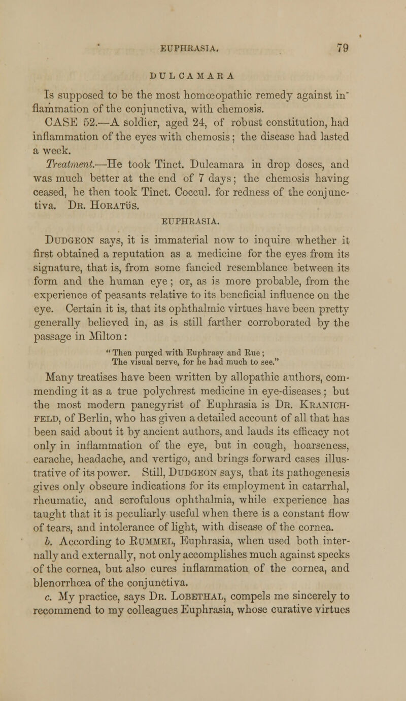 DULCAMARA Is supposed to be the most homoeopathic remedy against in flammation of the conjunctiva, with chemosis. CASE 52.—A soldier, aged 24, of robust constitution, had inflammation of the eyes with chemosis; the disease had lasted a week. Treatment.—He took Tinct. Dulcamara in drop doses, and was much better at the end of 7 days; the chemosis having ceased, he then took Tinct. Coccul. for redness of the conjunc- tiva. Dr. Horatus. EUPHRASIA. Dudgeon says, it is immaterial now to inquire whether it first obtained a reputation as a medicine for the eyes from its signature, that is, from some fancied resemblance between its form and the human eye; or, as is more probable, from the experience of peasants relative to its beneficial influence on the eye. Certain it is, that its ophthalmic virtues have been pretty generally believed in, as is still farther corroborated by the passage in Milton:  Then purged with Euphrasy and Rue ; The visual nerve, for he had much to see. Many treatises have been written by allopathic authors, com- mending it as a true polychrest medicine in eye-diseases ; but the most modern panegyrist of Euphrasia is Dr. Kranich- feld, of Berlin, who has given a detailed account of all that has been said about it by ancient authors, and lauds its efficacy not only in inflammation of the eye, but in cough, hoarseness, earache, headache, and vertigo, and brings forward cases illus- trative of its power. Still, Dudgeon says, that its pathogenesis gives only obscure indications for its employment in catarrhal, rheumatic, and scrofulous ophthalmia, while experience has taught that it is peculiarly useful when there is a constant flow of tears, and intolerance of light, with disease of the cornea. b. According to Eummel, Euphrasia, when used both inter- nally and externally, not only accomplishes much against specks of the cornea, but also cures inflammation of the cornea, and blenorrhcea of the conjunctiva. c. My practice, says Dr. Lobethal, compels me sincerely to recommend to my colleagues Euphrasia, whose curative virtues