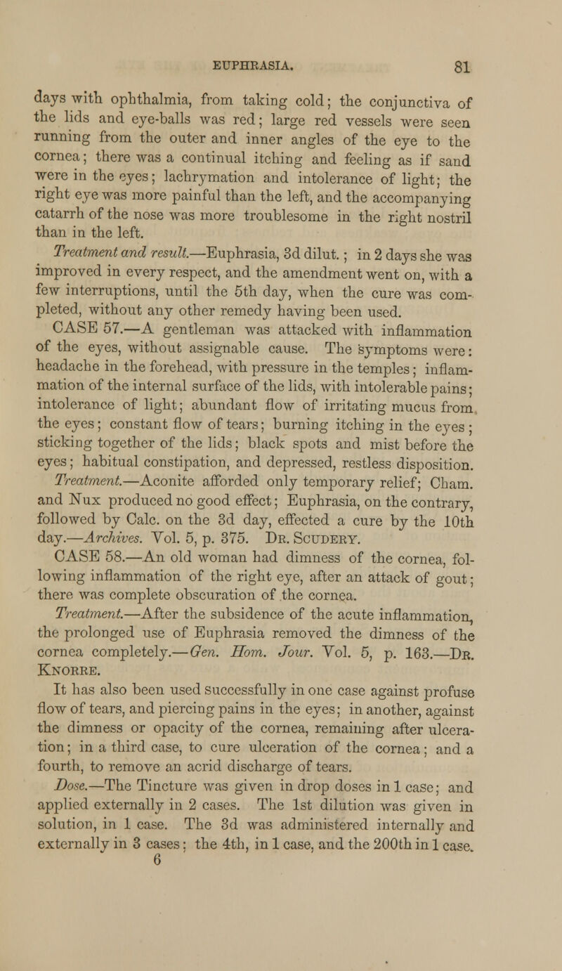 days with ophthalmia, from taking cold; the conjunctiva of the lids and eye-balls was red; large red vessels were seen running from the outer and inner angles of the eye to the cornea; there was a continual itching and feeling as if sand were in the eyes; lachrymation and intolerance of light; the right eye was more painful than the left, and the accompanying catarrh of the nose was more troublesome in the right nostril than in the left. Treatment and result.—Euphrasia, 3d dilut.; in 2 days she was improved in every respect, and the amendment went on, with a few interruptions, until the 5th day, when the cure was com- pleted, without any other remedy having been used. CASE 57.—A gentleman was attacked with inflammation of the eyes, without assignable cause. The symptoms were: headache in the forehead, with pressure in the temples; inflam- mation of the internal surface of the lids, with intolerable pains ■ intolerance of light; abundant flow of irritating mucus from the eyes; constant flow of tears; burning itching in the eves ■ sticking together of the lids; black spots and mist before the eyes; habitual constipation, and depressed, restless disposition. Treatment.—Aconite afforded only temporary relief; Cham. and Nux produced no good effect; Euphrasia, on the contrary, followed by Calc. on the 3d day, effected a cure by the 10th day.—Archives. Vol. 5, p. 375. Dr. Scudery. CASE 58.—An old woman had dimness of the cornea fol- lowing inflammation of the right eye, after an attack of gout; there was complete obscuration of the cornea. Treatment.—After the subsidence of the acute inflammation, the prolonged use of Euphrasia removed the dimness of the cornea completely.—Gen. Horn. Jour. Yol. 5, p. 163.—Dr. Knorre. It has also been used successfully in one case against profuse flow of tears, and piercing pains in the eyes; in another, against the dimness or opacity of the cornea, remaining after ulcera- tion ; in a third case, to cure ulceration of the cornea; and a fourth, to remove an acrid discharge of tears. Dose.—The Tincture was given in drop doses inl case; and applied externally in 2 cases. The 1st dilution was given in solution, in 1 case. The 3d was administered internally and externally in 3 cases: the 4th, in 1 case, and the 200th in 1 case 6