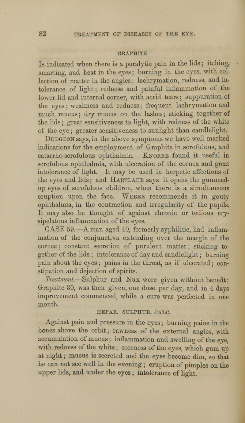 GRAPHITE Is indicated when there is a paralytic pain in the lids; itching, smarting, and heat in the eyes; burning in the eyes, with col- lection of matter in the angles; lachrymation, redness, and in- tolerance of light; redness and painful inflammation of the lower lid and internal corner, with acrid tears; suppuration of the eyes; weakness and redness; frequent lachrymation and much mucus; dry mucus on the lashes; sticking together of the lids; great sensitiveness to light, with redness of the white of the eye; greater sensitiveness to sunlight than candlelight. Dudgeon says, in the above symptoms we have well marked indications for the employment of Graphite in scrofulous, and catarrho-scrofulous ophthalmia. Knorre found it useful in scrofulous ophthalmia, with ulceration of the cornea and great intolerance of light. It may be used in herpetic affections of the eyes and lids; and Hartlaub says it opens the gummed- up eyes of scrofulous children, when there is a simultaneous eruption upon the face. Weber recommends it in gouty ophthalmia, in the contraction and irregularity of the pupils. It may also be thought of against chronic or tedious ery- sipelatous inflammation of the eyes. CASE 59.—A man aged 40, formerly syphilitic, had inflam- mation of the conjunctiva extending over the margin of the cornea; constant secretion of purulent matter; sticking to- gether of the lids ; intolerance of day and candlelight; burning pain about the eyes ; pains in the throat, as if ulcerated; con- stipation and dejection of spirits. Treatment.—Sulphur and Nux were given without benefit; Graphite 30, was then given, one dose per day, and in 4 days improvement commenced, while a cure was perfected in one month. HEPAR. SULPHUR. CALC. Against pain and pressure in the eyes; burning pains in the bones above the orbit; rawness of the external angles, with accumulation of mucus;. inflammation and swelling of the eye, with redness of the white; soreness of the eyes, which gum up at night; mucus is secreted and the eyes become dim, so that he can not see well in the evening ; eruption of pimples on the upper lids,, and under the eyes j intolerance of light.