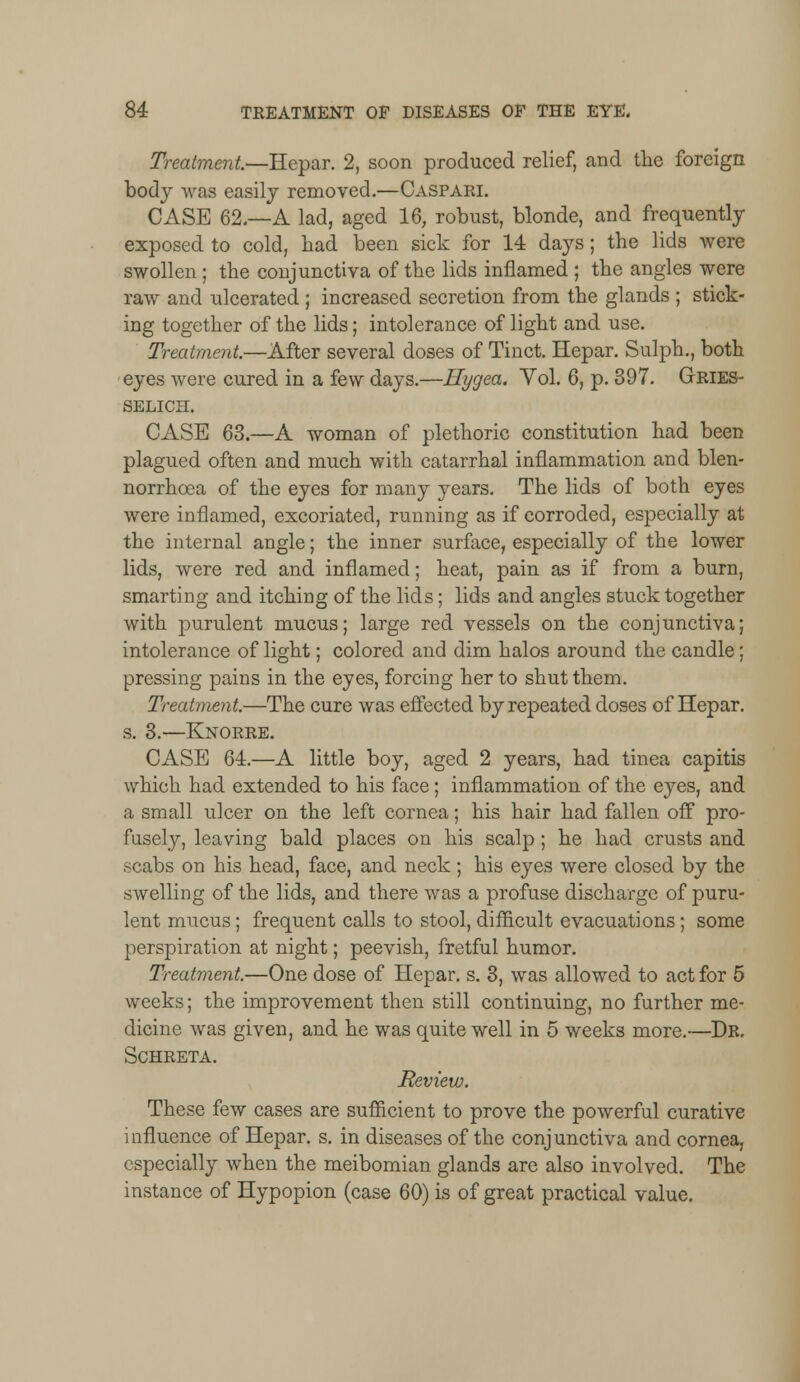 Treatment—Hepar. 2, soon produced relief, and the foreign body was easily removed.—Caspari. CASE 62.—A lad, aged 16, robust, blonde, and frequently exposed to cold, had been sick for 14 days; the lids were swollen ; the conjunctiva of the lids inflamed ; the angles were raw and ulcerated ; increased secretion from the glands ; stick- ing together of the lids; intolerance of light and use. Treatment.—After several doses of Tinct. Hepar. Sulph., both eyes were cured in a few days.—Hygea. Yol. 6, p. 397. Gries- SELICH. CASE 63.—A woman of plethoric constitution had been plagued often and much with catarrhal inflammation and blen- norrhcea of the eyes for many years. The lids of both eyes were inflamed, excoriated, running as if corroded, especially at the internal angle; the inner surface, especially of the lower lids, were red and inflamed; heat, pain as if from a burn, smarting and itching of the lids; lids and angles stuck together with purulent mucus; large red vessels on the conjunctiva; intolerance of light; colored and dim halos around the candle; pressing pains in the eyes, forcing her to shut them. Treatment.—The cure was effected by repeated doses of Hepar. s. 3.—Knorre. CASE 64.—A little boy, aged 2 years, had tinea capitis which had extended to his face; inflammation of the eyes, and a small ulcer on the left cornea; his hair had fallen off pro- fusely, leaving bald places on his scalp; he had crusts and scabs on his head, face, and neck; his eyes were closed by the swelling of the lids, and there was a profuse discharge of puru- lent mucus; frequent calls to stool, difficult evacuations; some perspiration at night; peevish, fretful humor. Treatment.—One dose of Hepar. s. 3, was allowed to act for 5 weeks; the improvement then still continuing, no further me- dicine was given, and he was quite well in 5 weeks more.—Dr. Schreta. Review. These few cases are sufficient to prove the powerful curative influence of Hepar. s. in diseases of the conjunctiva and cornea, especially when the meibomian glands are also involved. The instance of Hypopion (case 60) is of great practical value.
