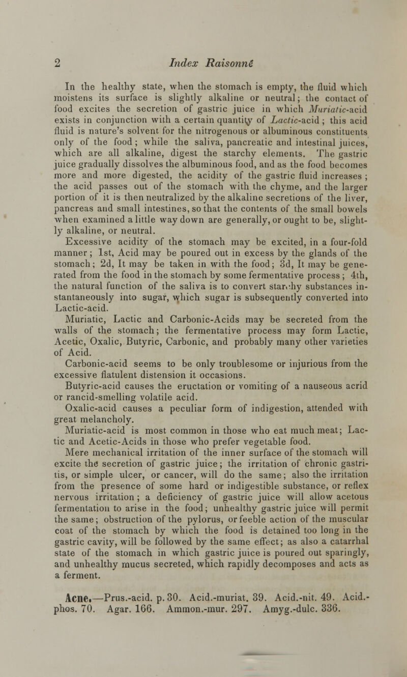 In the healthy state, when the stomach is empty, the fluid which moistens its surface is slightly alkaline or neutral; the contact of food excites the secretion of gastric juice in which Muriatic-&ci& exists in conjunction with a certain quantity of Lac^c-acid ; this acid fluid is nature's solvent for the nitrogenous or albuminous constituents only of the food; while the saliva, pancreatic and intestinal juices, which are all alkaline, digest the starchy elements. The gastric juice gradually dissolves the albuminous food, and as the food becomes more and more digested, the acidity of the gastric fluid increases ; the acid passes out of the stomach with the chyme, and the larger portion of it is then neutralized by the alkaline secretions of the liver, pancreas and small intestines, so that the contents of the small bowels when examined a little way down are generally, or ought to be, slight- ly alkaline, or neutral. Excessive acidity of the stomach may be excited, in a four-fold manner; 1st, Acid may be poured out in excess by the glands of the stomach; 2d, It may be taken in with the food; 3d, It may be gene- rated from the food in the stomach by some fermentative process ; 4th, the natural function of the saliva is to convert stan-.hy substances in- stantaneously into sugar, which sugar is subsequently converted into Lactic-acid. Muriatic, Lactic and Carbonic-Acids may be secreted from the walls of the stomach; the fermentative process may form Lactic, Acetic, Oxalic, Butyric, Carbonic, and probably many other varieties of Acid. Carbonic-acid seems to be only troublesome or injurious from the excessive flatulent distension it occasions. Butyric-acid causes the eructation or vomiting of a nauseous acrid or rancid-smelling volatile acid. Oxalic-acid causes a peculiar form of indigestion, attended with great melancholy. Muriatic-acid is most common in those who eat much meat; Lac- tic and Acetic-Acids in those who prefer vegetable food. Mere mechanical irritation of the inner surface of the stomach will excite the secretion of gastric juice; the irritation of chronic gastri- tis, or simple ulcer, or cancer, will do the same; also the irritation from the presence of some hard or indigestible substance, or reflex nervous irritation ; a deficiency of gastric juice will allow acetous fermentation to arise in the food; unhealthy gastric juice will permit the same; obstruction of the pylorus, or feeble action of the muscular coat of the stomach by which the food is detained too long in the gastric cavity, will be followed by the same effect; as also a catarrhal state of the stomach in which gastric juice is poured out sparingly, and unhealthy rnucus secreted, which rapidly decomposes and acts as a ferment. Acne.—Prus.-acid. p. 30. Acid.-muriat. 39. Acid.-nit. 49. Acid.- phos. 70. Agar. 166. Ammon.-mur. 297. Amyg.-dulc. 336.