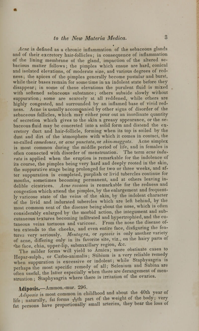 Acne is defined as a chronic inflammation of the sebaceous glands and of their excretory hair-follicles; in consequence of inflammation of the lining membrane of the gland, impaction of the altered se- bacious matter follows; the pimples which ensue are hard, conical and isolated elevations, of moderate size, and various degrees of red- ness ; the apices of the -pimples generally become pustular and burst, while their bases remain for sometime in an indolent state before they disappear; in some of these elevations the purulent fluid is mixed with softened sebaceous substance; others subside slowly without suppuration; some are scarcely at all reddened, while others are highly congested, and surrounded by an inflamed base of vivid red- ness. Acne is usually accompanied by other signs of disorder of the sebaceous follicles, which may either pour out an inordinate quantity of secretion which gives to the skin a greasy appearance, or the se- baceous fluid may be concreted into a solid form and distend the ex- cretory duct and hair-follicle, forming when its top is soiled by the dust and dirt of the atmosphere with which it comes in contact, the so-called comedones, or acne punctata, or skin-maggots. Acne simplex is most common during the middle period of life, and in females is often connected with disorder of menstruation. The term acne indu- rata is applied when the eruption is remarkable for the indolence of its course, the pimples being very hard and deeply rooted in the skin, the suppurative stage being prolonged for two or three weeks, and af- ter suppuration is completed, purplish or livid tubercles continue for months, sometimes becoming permanent, and at others leaving in- delible cicatrices. Acne rosacea is remarkable for the redness and congestion which attend the pimples, by the enlargement and frequent- ly varicose state of the veins of the skin, by the indolent character of the livid and indurated tubercles which are left behind, by the most common seat of the disease being about the nose, which is often considerably enlarged by the morbid action, the integument and sub- cutaneous textures becoming infiltrated and hypertrophied,and the cu- taneous veins tortuous and varicose. From the nose the disease of- ten extends to the cheeks, and even entire face, disfiguring the fea- tures very seriously. Mentagra, or sycosis is only another variety of acne, differing only in its favorite site, viz., on the hairy parts of ♦he face, chin, upper-lip, submaxillary region, &c. The milder forms will yield to Arnica; more obstinate cases to Hepar-sulph., or Carbo-animalis; Stibium is a very reliable remedy when suppuration is excessive or indolent; while Staphysagna is perhaps the most specific remedy of all; Selenium and Sabina are often useful the latter especially when there are derangement of men- struation ; Staphysagria where there is irritation of the ovaries. Adiposis.—Ammon.-mur. 296. Adiposis is most common in childhood and about the 40th year of life; naturally, fat forms ^th part of the weight of the body; very fat persons have proportionally small arteries, they bear the loss of