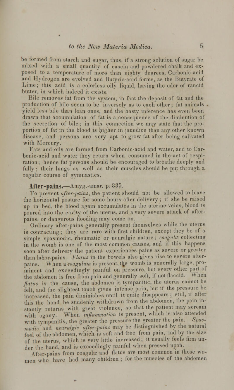 be formed from starch and sugar, thus, if a strong solution of sugar be mixed with a small quantity of casein aird powdered chalk and ex- posed to a temperature of more than eighty degrees, Carbonic-acid and Hydrogen are evolved and Butyric-acid forms, as the Butyrate of Lime; this acid is a colorless oily liquid, having the odor of rancid butter, in which indeed it exists. Bile removes fat from the system, in fact the deposit of fat and the production of bile seem to be inversely as to each other; fat animals . yield less bile than lean ones, and the hasty inference has even been drawn that accumulation of fat is a consequence of the diminution of the secretion of bile; in this connection we may state that the pro- portion of fat in the blood is higher in jaundice than any other known disease, and persons are very apt to grow fat after being salivated with Mercury. Fats and oils are formed from Carbonic-acid and water, and to Car- bonic-acid and water they return when consumed in the act of respi- ration; hence fat persons should be encouraged to breathe deeply and fully ; their lungs as well as their muscles should be put through a regular course of gymnastics. After-pains.—Amyg.-amar. p. 335. To prevent after-pains, the patient should not be allowed to leave the horizontal posture for some hours after delivery ; if she be raised up in bed, the blood again accumulates in the uterine veins, blood is poured into the cavity of the uterus, and a very severe attack of after- pains, or dangerous flooding may come on. Ordinary after-pains generally present themselves while the uterus is contracting; they are rare with first children, except they be of a simple spasmodic, rheumatic or neuralgic nature; coagula collecting in the womb is one of the most common causes, and if this happens soon after delivery the patient experiences pains as severe or greater than labor-pains. Flatus in the bowels also gives rise to severe after- pains. When a eoagulum is present, tlje womb is generally large, pro- minent and exceedingly painful on pressure, but every other part of the abdomen is free from pain and generally soft, if not flaccid. When flatus is the cause, the abdomen is tympanitic, the uterus cannot be felt, and the slightest touch gives intense pain, but if the pressure be increased, the pain diminishes until it quite disappears ; still, if after this the hand be suddenly withdrawn from the abdomen, the pain in- stantly returns with great violence, so that the patient may scream with agony. When inflammation is present, which is also attended with tympanitis, the greater the pressure the greater the pain. Spas- modic/ and neuralgic after-pains may be distinguished by the natural feel of ihe abdomen, which is soft and free from pain, and by the size of the uterus, which is very little increased; it usually feels firm un- der the hand, and is exceedingly painful when pressed upon. After-pains from coagulse and flatus are most common in those wo- men who have had many children ; for the muscles of the abdomen