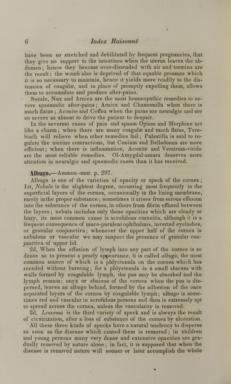 have been so stretched and debilitated by frequent pregnancies, that they give no support to the intestines when the uterus leaves the ab- domen ; hence they become over-distended with air and tormina are the result • the womb also is deprived of that equable pressure which it is so necessary to maintain, hence it yields more readily to the dis- tension of coagulae, and in place of promptly expelling them, allows them to accumulate and produce after-pains. Secale, Nux and Arnica are the most homoeopathic remedies to se- vere spasmodic after-pains ; Arnica and Chamomilla when there is much flatus ; Aconite and Coffea when the pains are neuralgic and are so severe as almost to drive the patient to despair. In the severest cases of pain and spasm Opium and Morphine act like a charm; when there are many coagulae and much flatus, Tere- binth will relieve when other remedies fail; Pulsatilla is said to re- gulate the uterine contractions, but Conium and Belladonna are more efficient; when there is inflammation, Aconite and Veratrum-viride are the most reliable remedies. Ol-Amygdal-amara deserves more attention in neuralgic and spasmodic cases than it has received. AlbugO<—Ammon.-mur. p. 297. Albugo is one of the varieties of opacity or speck of the cornea; 1st, Nebula is the slightest degree, occurring most frequently in the superficial layers of the cornea, occasionally in the lining membrane, rarely inthe proper substance ; sometimes it arises from serous effusion into the substance of the cornea, in others from fibrin effused between the layers; nebula includes only those opacities which are cloudy or hazy, its most common cause is scrofulous corneitis, although it is a frequent consequence of muco-purulent ophthalmia, inverted eyelashes, or granular conjunctiva; whenever the upper half of the cornea is nebulous or vascular we may suspect the presence of granular con- junctiva of upper lid. 2d, When the effusion of lymph into any part of the cornea is so dense as to present a pearly appearance, it is called albugo, the most common source of which is a phlyctenula on the cornea which has receded without bursting; for a phlyctenula is a small abscess with walls formed by coagulable lymph, the pus may be absorbed and the lymph remain; onyx or abscess of the cornea when the pus is dis- persed, leaves an albugo behind, formed by the adhesion of the once separated layers of the cornea by coagulable lymph; albugo is some- times red and vascular in scrofulous persons and then is extremely apt to spread across the cornea, unless the vascularity is removed. 3d, Leucoma is the third variety of speck and is always the result of cicatrization, after a loss of substance of the cornea by ulceration. All these three kinds of specks have a natural tendency to disperse as soon as the disease which caused them is removed ; in children and young persons many very dense and extensive opacities are gra- dually removed by nature alone; in fact, it is supposed that when the disease is removed nature will sooner or later accomplish the whole