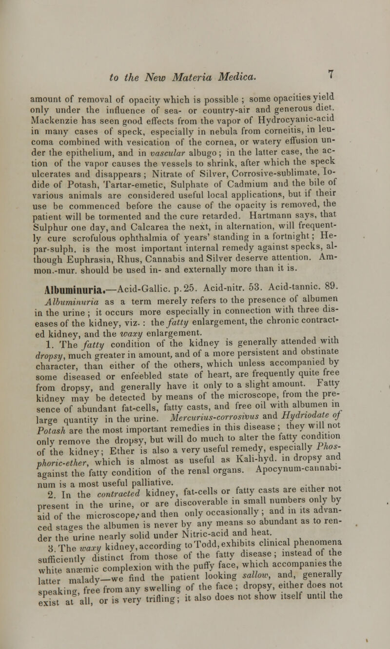 amount of removal of opacity which is possible ; some opacities yield only under the influence of sea- or country-air and generous diet. Mackenzie has seen good effects from the vapor of Hydrocyanic-acid in many cases of speck, especially in nebula from corneitis, in leu- coma combined with vesication of the cornea, or watery effusion un- der the epithelium, and in vascular albugo; in the latter case, the ac- tion of the vapor causes the vessels to shrink, after which the speck ulcerates and disappears ; Nitrate of Silver, Corrosive-sublimate, Io- dide of Potash, Tartar-emetic, Sulphate of Cadmium and the bile of various animals are considered useful local applications, but if their use be commenced before the cause of the opacity is removed, the patient will be tormented and the cure retarded. Hartmann says, that Sulphur one day, and Calcarea the next, in alternation, will frequent- ly cure scrofulous ophthalmia of years' standing in a fortnight; He- par-sulph. is the most important internal remedy against specks, al- though Euphrasia, Rhus, Cannabis and Silver deserve attention. Am- mon.-mur. should be used in- and externally more than it is. Albuminuria.—Acid-Gallic, p. 25. Acid-nitr. 53. Acid-tannic. 89. Albuminuria as a term merely refers to the presence of albumen in the urine ; it occurs more especially in connection with three dis- eases of the kidney, viz. : the fatty enlargement, the chronic contract- ed kidney, and the waxy enlargement. 1. 'The fatty condition of the kidney is generally attended with dropsy, much greater in amount, and of a more persistent and obstinate character, than either of the others, which unless accompanied by some diseased or enfeebled state of heart, are frequently quite free from dropsy, and generally have it only to a slight amount, t atty kidney may be detected by means of the microscope, from the pre- sence of abundant fat-cells, fatty casts, and free oil with albumen in large quantity in the urine. Mercunus-corrosivus and Hydnodate of Potash are the most important remedies in this disease ; they will not only remove the dropsy, but will do much to alter the fatty condition of the kidney; Ether is also a very useful remedy, especially Phos- phoric-ether, which is almost as useful as Kali-hyd. in dropsy and against the fatty condition of the renal organs. Apocynum-cannabi- num is a most useful palliative. 2 In the contracted kidney, fat-cells or fatty casts are either not present in the urine, or are discoverable in small numbers only by aid of the microscope, and then only occasionally; and in its advan- ced stages the albumen is never by any means so abundant as to ren- der the urine nearly solid under Nitric-acid and heat. 3 The waxy kidney, according to Todd, exhibits clinical phenomena sufficiently distinct from those of the fatty disease; instead of he white an Jmic complexion with the puffy ace, which accompanies the litter malady-we find the patient looking sallow, and generally speaking free from any swelling of the face ; dropsy, either does not exist at all or is very trifling; it also does not show itself until the