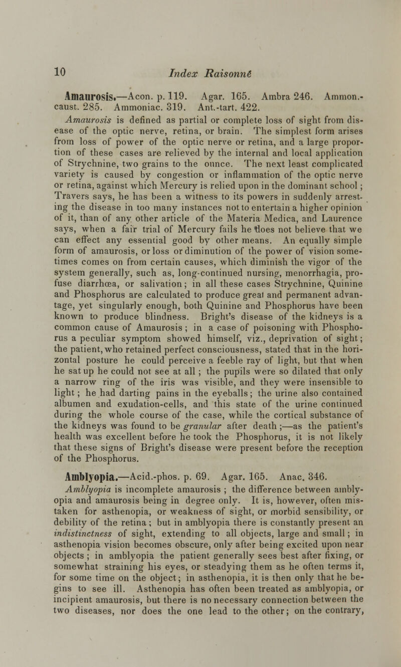 Amaurosis*—Aeon. p. 119. Agar. 165. Ambra 246. Ammon.- caust. 285. Ammoniac. 319. Ant.-tart. 422. Amaurosis is defined as partial or complete loss of sight from dis- ease of the optic nerve, retina, or brain. The simplest form arises from loss of power of the optic nerve or retina, and a large propor- tion of these cases are relieved by the internal and local application of Strychnine, two grains to the ounce. The next least complicated variety is caused by congestion or inflammation of the optic nerve or retina, against which Mercury is relied upon in the dominant school; Travers says, he has been a witness to its powers in suddenly arrest- ing the disease in too many instances not to entertain a higher opinion of it, than of any other article of the Materia Medica, and Laurence says, when a fair trial of Mercury fails he tloes not believe that we can effect any essential good by other means. An equally simple form of amaurosis, or loss or diminution of the power of vision some- times comes on from certain causes, which diminish the vigor of the system generally, such as, long-continued nursing, menorrhagia, pro- fuse diarrhoea, or salivation; in all these cases Strychnine, Quinine and Phosphorus are calculated to produce great and permanent advan- tage, yet singularly enough, both Quinine and Phosphorus have been known to produce blindness. Bright's disease of the kidneys is a common cause of Amaurosis ; in a case of poisoning with Phospho- rus a peculiar symptom showed himself, viz., deprivation of sight; the patient, who retained perfect consciousness, stated that in the hori- zontal posture he could perceive a feeble ray of light, but that when he sat up he could not see at all; the pupils were so dilated that only a narrow ring of the iris was visible, and they were insensible to light; he had darting pains in the eyeballs; the urine also contained albumen and exudation-cells, and this state of the urine continued during the whole course of the case, while the cortical substance of the kidneys was found to be granular after death ;—as the patient's health was excellent before he took the Phosphorus, it is not likely that these signs of Bright's disease were present before the reception of the Phosphorus. Amblyopia.—Acid.-phos. p. 69. Agar. 165. Anac. 346. Amblyopia is incomplete amaurosis ; the difference between ambly- opia and amaurosis being in degree only. It is, however, often mis- taken for asthenopia, or weakness of sight, or morbid sensibility, or debility of the retina; but in amblyopia there is constantly present an indistinctness of sight, extending to all objects, large and small; in asthenopia vision becomes obscure, only after being excited upon near objects ; in amblyopia the patient generally sees best after fixing, or somewhat straining his eyes, or steadying them as he often terms it, for some time on the object; in asthenopia, it is then only that he be- gins to see ill. Asthenopia has often been treated as amblyopia, or incipient amaurosis, but there is no necessary connection between the two diseases, nor does the one lead to the other; on the contrary,