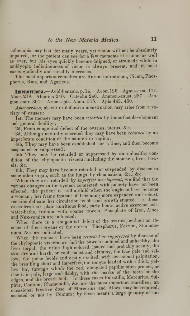 asthenopia may last for many years, yet vision will not be absolutely impaired, for the patient can see for a few moments at a time as well as ever, but his eyes quickly become fatigued, or strained; while in amblyopia indistinctness of vision is always present, and in most cases gradually and steadily increases. The most important remedies are Aurum-muriaticum, Cicuta, Phos- phorus, Ruta, and Agaricus. Amenorrhea.—Acid-benzoic.p. 14. Aeon. 126. Agnus-cast. 171. Aloes 218. Alumina 240. Catechu 240. Ammon.-caust. 287. Ara- mon.-mur. 304. Arom.-spts. Amm. 315. Apis 443. 460. Amenorrhea, absent or defective menstruation may arise from a va- riety of causes : 1st, The menses may have been retarded by imperfect development and general debility ; 2d, From congenital defect of the ovaries, uterus, &c. 3d, Although naturally secreted they may have been retained by an imperforate condition of the os-uteri or vagina; 4th, They may have been established for a time, and then become suspended or suppressed; 5th, They may be retarded or suppressed by an unhealthy con- dition of the chylopoetic viscera, including the stomach, liver, bow- els, &c. 6th, They may have become retarded or suspended by disease in some other organ, such as the lungs, by rheumatism, &c, &c. When they are retarded by imperfect development, we find that the various changes in the system connected with puberty have not been effected; the patient is still a child when she ought to have become a woman ; her frame instead of becoming more expanded and robust, remains delicate, her circulation feeble and growth stunted. In these cases fresh air, plain nutritious food, early hours, active exercise, salt- water-baths, friction with coarse towels, Phosphate of Iron, Aloes and Nux-vomica are indicated. When there is a congenital defect of the ovaries, without an ab- sence of these organs or the uterus—Phosphorus, Ferrum, Strammo- nium, &c. are indicated. When the menses have been retarded or suppressed by disease ot the chylopoetic viscera, we find the bowels confined and unhealthy, the liver torpid, the urine high colored, loaded and probably scanty, the skin dry and harsh, or cold, moist and clammy, the face pale and sal- low the pulse feeble and easily excited, with occasional palpitation, the 'breathing short and imperfect, the tongue loaded with a thick, yel- low fur through which the red, elongated papillae often project or else it is pale, large and flabby, with the marks of the teeth on the edaes and the breath foul. In these cases Pulsatilla, Mercunus, Sul- phur Conium, Chamomilla, &c. are the most important remedies ; an occasional laxative dose of Mercurius and Aloes may be required, assisted or not by Conium; by these means a large quantity of un-