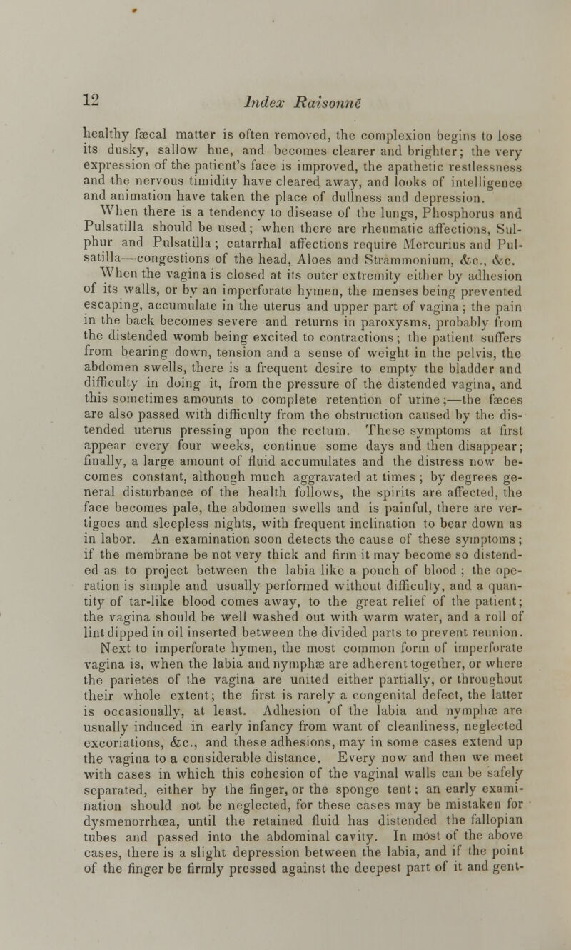healthy faecal matter is often removed, the complexion begins to lose its dusky, sallow hue, and becomes clearer and brighter; the very expression of the patient's face is improved, the apathetic restlessness and the nervous timidity have cleared away, and looks of intelligence and animation have taken the place of dullness and depression. When there is a tendency to disease of the lungs, Phosphorus and Pulsatilla should be used; when there are rheumatic affections, Sul- phur and Pulsatilla ; catarrhal affections require Mercurius and Pul- satilla—congestions of the head, Aloes and Strammonium, &c, &c. When the vagina is closed at its outer extremity either by adhesion of its walls, or by an imperforate hymen, the menses being prevented escaping, accumulate in the uterus and upper part of vagina; the pain in the back becomes severe and returns in paroxysms, probably from the distended womb being excited to contractions; the patient suffers from bearing down, tension and a sense of weight in the pelvis, the abdomen swells, there is a frequent desire to empty the bladder and difficulty in doing it, from the pressure of the distended vagina, and this sometimes amounts to complete retention of urine;—the faeces are also passed with difficulty from the obstruction caused by the dis- tended uterus pressing upon the rectum. These symptoms at first appear every four weeks, continue some days and then disappear; finally, a large amount of fluid accumulates and the distress now be- comes constant, although much aggravated at times ; by degrees ge- neral disturbance of the health follows, the spirits are affected, the face becomes pale, the abdomen swells and is painful, there are ver- tigoes and sleepless nights, with frequent inclination to bear down as in labor. An examination soon detects the cause of these symptoms; if the membrane be not very thick and firm it may become so distend- ed as to project between the labia like a pouch of blood ; the ope- ration is simple and usually performed without difficulty, and a quan- tity of tar-like blood comes away, to the great relief of the patient; the vagina should be well washed out with warm water, and a roll of lint dipped in oil inserted between the divided parts to prevent reunion. Next to imperforate hymen, the most common form of imperforate vagina is, when the labia andnymphae are adherent together, or where the parietes of the vagina are united either partially, or throughout their whole extent; the first is rarely a congenital defect, the latter is occasionally, at least. Adhesion of the labia and nymphae are usually induced in early infancy from want of cleanliness, neglected excoriations, &c, and these adhesions, may in some cases extend up the vagina to a considerable distance. Every now and then we meet with cases in which this cohesion of the vaginal walls can be safely separated, either by the finger, or the sponge tent; an early exami- nation should not be neglected, for these cases may be mistaken for dysmenorrhoea, until the retained fluid has distended the fallopian tubes and passed into the abdominal cavity. In most of the above cases, there is a slight depression between the labia, and if the point of the finger be firmly pressed against the deepest part of it and gent-