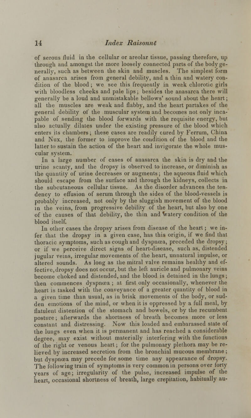of serous fluid in the cellular or areolar tissue, passing therefore, up through and amongst the more loosely connected parts of the body ge- nerally, such as between the skin and muscles. The simplest form of anasarca arises from general debility, and a thin and watery con- dition of the blood; we see this frequently in weak chlorotic girls with bloodless cheeks and pale lips; besides the anasarca there will generally be a loud and unmistakable bellows' sound about the heart; all the muscles are weak and flabby, and the heart partakes of the general debility of the muscular system and becomes not only inca- pable of sending the blood forwards with the requisite energy, but also actually dilates under the existing pressure of the blood which enters its chambers; these cases are readily cured by Ferrum, China and Nux, the former to improve the condition of the blood and the latter to sustain the action of the heart and invigorate the whole mus- cular system. In a large number of cases of anasarca the skin is dry and the urine scanty, and the dropsy is observed to increase, or diminish as the quantity of urine decreases or augments; the aqueous fluid which should escape from the surface and through the kidneys, collects in the subcutaneous cellular tissue. As the disorder advances the ten- dency to effusion of serum through the sides of the blood-vessels is probably increased, not only by the sluggish movement of the blood in the veins, from progressive debility of the heart, but also by one of the causes of that debility, the thin and Vatery condition of the blood itself. In other cases the dropsy arises from disease of the heart; we in- fer that the dropsy in a given case, has this origin, if we find that thoracic symptoms, such as cough and dyspnoea, preceded the dropsy; or if we perceive direct signs of heart-disease, such as, distended jugular veins, irregular movements of the heart, unnatural impulse, or altered sounds. As long as the mitral valve remains healthy and ef- fective, dropsy does not occur, but the left auricle and pulmonary veins become choked and distended, and the blood is detained in the lungs; then commences dyspnoea ; at first only occasionally, whenever the heart is tasked with the conveyance of a greater quantity of blood in a given time than usual, as in brisk movements of the body, or sud- den emotions of the mind, or when it is oppressed by a full meal, by flatulent distention of the stomach and bowels, or by the recumbent posture; afterwards the shortness of breath becomes more or less constant and distressing. Now this loaded and embarassed state of the lungs even when it is permanent and has reached a considerable degree, may exist without materially interfering with the functions of the right or venous heart; for the pulmonary plethora may be re- lieved by increased secretion from the bronchial mucous membrane; but dyspnoea may precede for some time any appearance of dropsy. The following train of symptoms is very common in persons over forty years of age; irregularity of the pulse, increased impulse of the heart, occasional shortness of breath, large crepitation, habitually au-