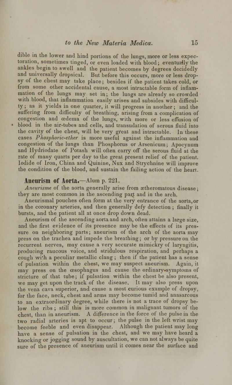 dible in the lower and hind portions of the lungs, more or less expec- toration, sometimes tinged, or even loaded with blood; eventually the ankles begin to swell and the patient becomes by degrees decidedly and universally dropsical. But before this occurs, more or less drop- sy of the chest may take place; besides if the patient takes cold, or from some other accidental cause, a most intractable form of inflam- mation of the lungs may set in; the lungs are already so crowded with blood, that inflammation easily arises and subsides with difficul- ty ; as it yields in one quarter, it will progress in another; and the suffering from difficulty of breathing, arising from a complication of congestion and oedema of the lungs, with more or less effusion of blood in the air-tubes and cells, and transudation of serous fluid into the cavity of the chest, will be very great and intractable. In these cases Phosphoric-ether is more useful against the inflammation and congestion of the lungs than Phosphorus or Arsenicum; Apocynum and Hydriodate of Potash will often carry off the serous fluid at the rate of many quarts per day to the great present relief of the patient. Iodide of Iron, China and Quinine, Nux and Strychnine will improve the condition of the blood, and sustain the failing action of the heart. Aneurism of Aorta.—Alum p. 221. Aneurisme of the aorta generally arise from atheromatous disease; they are most common in the ascending parjt and in the arch. Aneurismal pouches often form at the very entrance of the aorta, or in the coronary arteries, and then generally defy detection ; finally it bursts, and the patient all at once drop down dead. Aneurism of the ascending aorta and arch, often attains a large size, and the first evidence of its presence may be the effects of its pres- sure on neighboring parts; aneurism of the arch of the aorta may press on the trachea and impede the breathing; or by pressure on the recurrent nerves, may cause a very accurate mimickry of laryngitis, producing raucous voice, and stridulous respiration, and perhaps a cough wi*h a peculiar metallic clang ; then if the patient has a sense of pulsation within the chest, we may suspect aneurism. Again, it may press on the oesophagus and cause the ordinary»symptoms of stricture of that tube; if pulsation within the chest be also present, we may get upon the track of the disease. It may also press upon the vena cava superior, and cause a most curious example of dropsy, for the face, neck, chest and arms may become tumid and anasarcous to an extraordinary degree, while there is not a trace of dropsy be- low the ribs ; still this is more common in malignant tumors of the chest, than in aneurism. A difference in the force of the pulse in the two radial arteries is apt to occur; the pulse in the left wrist may become feeble and even disappear. Although the patient may long have a sense of pulsation in the chest, and we may have heard a knocking or jogging sound by auscultation, we can not always be quite sure of the presence of aneurism until it comes near the surface and