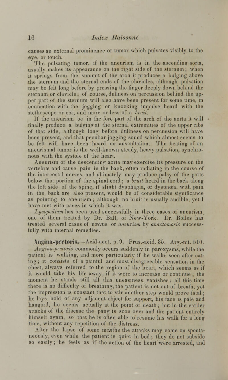causes an external prominence or tumor which pulsates visibly to the eye, or touch. The pulsating tumor, if the aneurism is in the ascending aorta, usually makes its appearance on the right side of the sternum ; when it springs from the summit of the arch it produces a bulging above the sternum and the sternal ends of the clavicles, although pulsation may be felt long before by pressing the linger deeply down behind the sternum or clavicle; of course, dullness on percussion behind the up- per part of the sternum will also have been present for some time, in connection with the jogging or knocking impulse heard with the stethoscope or ear, and more or less of a bruit. If the aneurism be in the fore part of the arch of the aorta it will finally produce a bulging at the sternal extremities of the upper ribs of that side, although long before dullness on percussion will have been present, and that peculiar jogging sound which almost seems to be felt will have been heard on auscultation. The beating of an aneurismal tumor is the well-known steady, heavy pulsation, synchro- nous with the systole of the heart. Aneurism of the descending aorta may exercise its pressure on the vertebrae and cause pain in the back, often radiating in the course of the intercostal nerves, and ultimately may produce palsy of the parts below that portion of the spinal cord ; a bruit heard in the back along the left side of the spine, if slight dysphagia, or dyspnoea, with pain in the back are also present, would be of considerable significance as pointing to aneurism ; although no bruit is usually audible, yet I have met with cases in which it was. Lycopodium has been used successfully in three cases of aneurism one of them treated by Dr. Ball, of New-York. Dr. Bolles has treated several cases of nsevus or aneurism by anastomosis success- fully with internal remedies. Allgilia-pectoris.—Acid-acet. p. 9. Prus.-acid. 35. Arg.-nit. 510. Angina-pectoris commonly occurs suddenly in paroxysms, while the patient is walking, and more particularly if he walks soon after eat- ing; it consists of a painful and most disagreeable sensation in the chest, always referred to the region of the heart, which seems as if it would take his life away, if it were to increase or continue ; the moment he stands still all this uneasiness vanishes ; all this time there is no difficulty of breathing, the patient is not out of breath, yet the impression is constant that to stir another step would prove fatal; he lays hold of any adjacent object for support, his face is pale and haggard, he seems actually at the point of death; but in the earlier attacks of the disease the pang is soon over and the patient entirely himself again, so that he is often able to resume his walk for a long time, without any repetition of the distress. After the lapse of some me«nths the attacks may come on sponta- neously, even while the patient is quiet in bed ; they do not subside so easily; he feels as if the action of the heart'were arrested, and