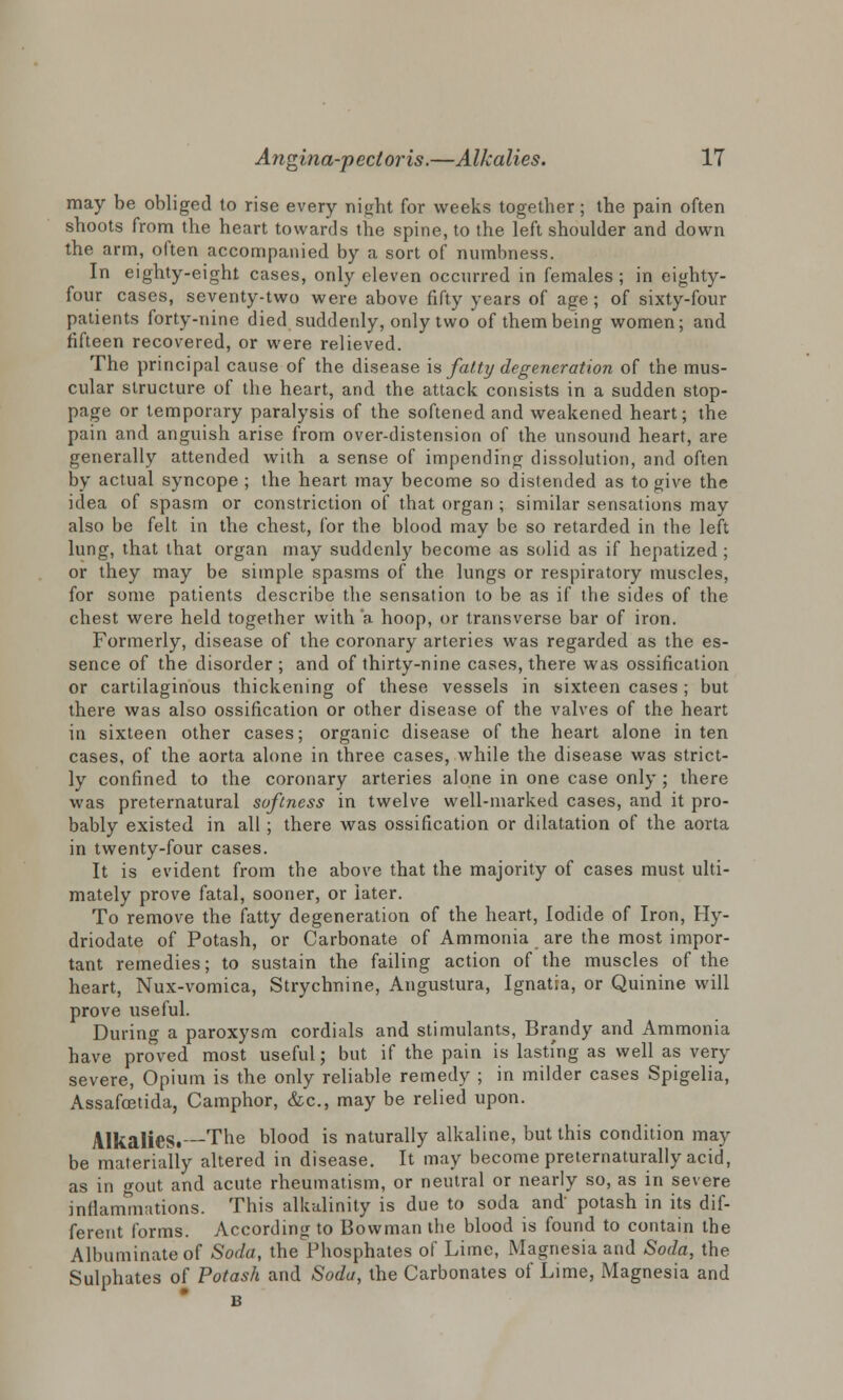 may be obliged to rise every night for weeks together; the pain often shoots from the heart towards the spine, to the left shoulder and down the arm, often accompanied by a sort of numbness. In eighty-eight cases, only eleven occurred in females ; in eighty- four cases, seventy-two were above fifty years of age; of sixty-four patients forty-nine died suddenly, only two of them being women; and fifteen recovered, or were relieved. The principal cause of the disease is fatty degeneration of the mus- cular structure of the heart, and the attack consists in a sudden stop- page or temporary paralysis of the softened and weakened heart; the pain and anguish arise from over-distension of the unsound heart, are generally attended with a sense of impending dissolution, and often by actual syncope ; the heart may become so distended as to give the idea of spasm or constriction of that organ ; similar sensations may also be felt in the chest, for the blood may be so retarded in the left lung, that that organ may suddenly become as solid as if hepatized ; or they may be simple spasms of the lungs or respiratory muscles, for some patients describe the sensation to be as if the sides of the chest were held together with 'a hoop, or transverse bar of iron. Formerly, disease of the coronary arteries was regarded as the es- sence of the disorder ; and of thirty-nine cases, there was ossification or cartilaginous thickening of these vessels in sixteen cases; but there was also ossification or other disease of the valves of the heart in sixteen other cases; organic disease of the heart alone in ten cases, of the aorta alone in three cases, while the disease was strict- ly confined to the coronary arteries alone in one case only; there was preternatural softness in twelve well-marked cases, and it pro- bably existed in all ; there was ossification or dilatation of the aorta in twenty-four cases. It is evident from the above that the majority of cases must ulti- mately prove fatal, sooner, or later. To remove the fatty degeneration of the heart, Iodide of Iron, Hy- driodate of Potash, or Carbonate of Ammonia are the most impor- tant remedies; to sustain the failing action of the muscles of the heart, Nux-vomica, Strychnine, Angustura, Ignatia, or Quinine will prove useful. During a paroxysm cordials and stimulants, Brandy and Ammonia have proved most useful; but if the pain is lasting as well as very severe, Opium is the only reliable remedy ; in milder cases Spigelia, Assafcetida, Camphor, &c, may be relied upon. Alkalies. The blood is naturally alkaline, but this condition may be materially altered in disease. It may become preternaturally acid, as in gout and acute rheumatism, or neutral or nearly so, as in severe inflammations. This alkalinity is due to soda and potash in its dif- ferent forms. According to Bowman the blood is found to contain the Albuminate of Soda, the Phosphates of Lime, Magnesia and Soda, the Sulphates of Potash and Soda, the Carbonates of Lime, Magnesia and B