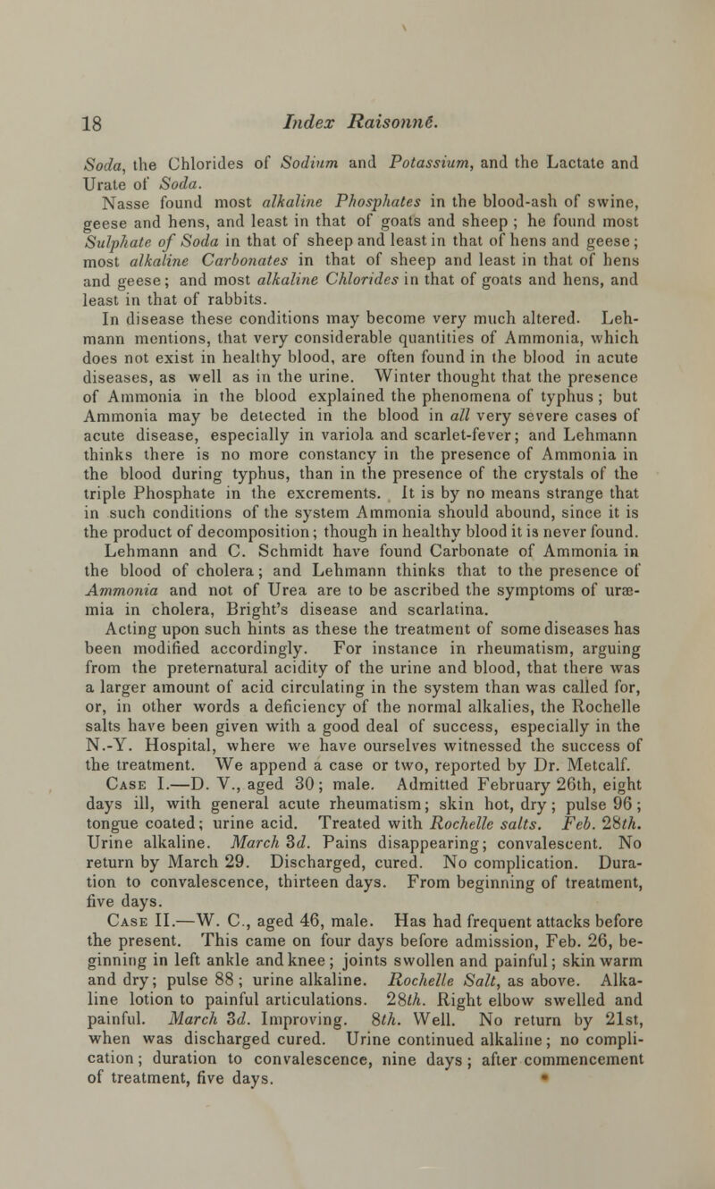 Soda the Chlorides of Sodium and Potassium, and the Lactate and Urate of Soda. Nasse found most alkaline Phosphates in the blood-ash of swine, geese and hens, and least in that of goats and sheep ; he found most Sulphate of Soda in that of sheep and least in that of hens and geese; most alkaline Carbonates in that of sheep and least in that of hens and geese; and most alkaline Chlorides in that of goats and hens, and least in that of rabbits. In disease these conditions may become very much altered. Leh- mann mentions, that very considerable quantities of Ammonia, which does not exist in healthy blood, are often found in the blood in acute diseases, as well as in the urine. Winter thought that the presence of Ammonia in the blood explained the phenomena of typhus ; but Ammonia may be detected in the blood in all very severe cases of acute disease, especially in variola and scarlet-fever; and Lehmann thinks there is no more constancy in the presence of Ammonia in the blood during typhus, than in the presence of the crystals of the triple Phosphate in the excrements. It is by no means strange that in such conditions of the system Ammonia should abound, since it is the product of decomposition; though in healthy blood it is never found. Lehmann and C. Schmidt have found Carbonate of Ammonia in the blood of cholera; and Lehmann thinks that to the presence of Ammonia and not of Urea are to be ascribed the symptoms of urae- mia in cholera, Bright's disease and scarlatina. Acting upon such hints as these the treatment of some diseases has been modified accordingly. For instance in rheumatism, arguing from the preternatural acidity of the urine and blood, that there was a larger amount of acid circulating in the system than was called for, or, in other words a deficiency of the normal alkalies, the Rochelle salts have been given with a good deal of success, especially in the N.-Y. Hospital, where we have ourselves witnessed the success of the treatment. We append a case or two, reported by Dr. Metcalf. Case I.—D. V., aged 30; male. Admitted February 26th, eight days ill, with general acute rheumatism; skin hot, dry; pulse 96; tongue coated; urine acid. Treated with Rochelle salts. Feb. 28th. Urine alkaline. March 3d. Pains disappearing; convalescent. No return by March 29. Discharged, cured. No complication. Dura- tion to convalescence, thirteen days. From beginning of treatment, five days. Case II.—W. C, aged 46, male. Has had frequent attacks before the present. This came on four days before admission, Feb. 26, be- ginning in left ankle and knee; joints swollen and painful; skin warm and dry; pulse 88; urine alkaline. Rochelle Salt, as above. Alka- line lotion to painful articulations. 28th. Right elbow swelled and painful. March 3d. Improving. 8th. Well. No return by 21st, when was discharged cured. Urine continued alkaline; no compli- cation ; duration to convalescence, nine days ; after commencement of treatment, five days.