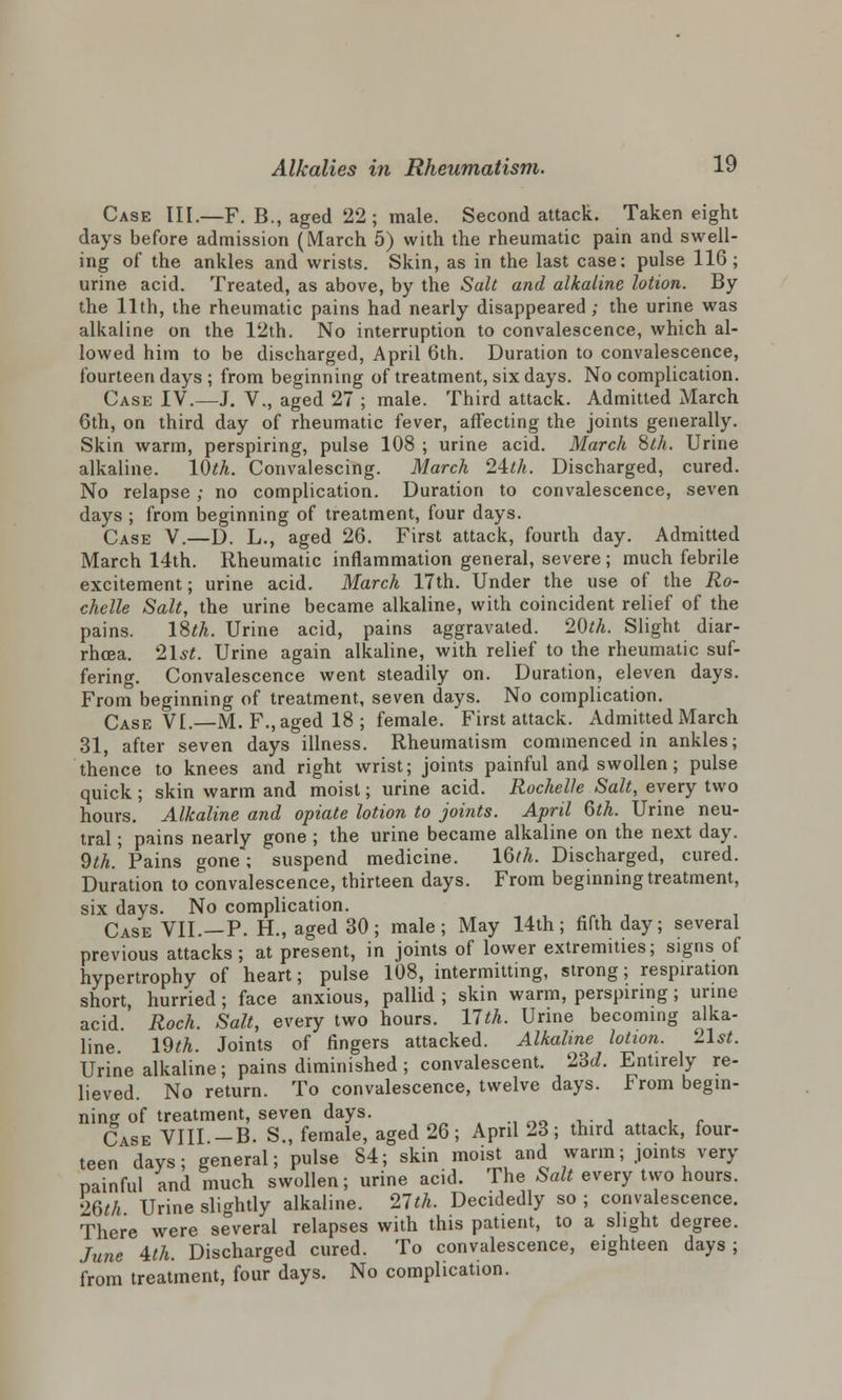 Case III.—F. B., aged 22; male. Second attack. Taken eight days before admission (March 5) with the rheumatic pain and swell- ing of the ankles and wrists. Skin, as in the last case: pulse 116; urine acid. Treated, as above, by the Salt and alkaline lotion. By the 11th, the rheumatic pains had nearly disappeared ; the urine was alkaline on the 12th. No interruption to convalescence, which al- lowed him to be discharged, April 6th. Duration to convalescence, fourteen days ; from beginning of treatment, six days. No complication. Case IV.—J. V., aged 27 ; male. Third attack. Admitted March 6th, on third day of rheumatic fever, affecting the joints generally. Skin warm, perspiring, pulse 108 ; urine acid. March 8th. Urine alkaline. 10th. Convalescing. March 21th. Discharged, cured. No relapse ; no complication. Duration to convalescence, seven days ; from beginning of treatment, four days. Case V.—D. L., aged 26. First attack, fourth day. Admitted March 14th. Rheumatic inflammation general, severe; much febrile excitement; urine acid. March 17th. Under the use of the Ro- chelle Salt, the urine became alkaline, with coincident relief of the pains. 18th. Urine acid, pains aggravated. 20th. Slight diar- rhoea. 21st. Urine again alkaline, with relief to the rheumatic suf- fering. Convalescence went steadily on. Duration, eleven days. From beginning of treatment, seven days. No complication. Case VI.—M. F., aged 18; female. First attack. Admitted March 31, after seven days illness. Rheumatism commenced in ankles; thence to knees and right wrist; joints painful and swollen; pulse quick ; skin warm and moist; urine acid. Rochelle Salt, every two hours. Alkaline and opiate lotion to joints. April 6th. Urine neu- tral ; pains nearly gone ; the urine became alkaline on the next day. 9^.' Pains gone; suspend medicine. lQth. Discharged, cured. Duration to convalescence, thirteen days. From beginning treatment, six days. No complication. Case VII.—P. H., aged 30; male; May 14th; fifth day; several previous attacks; at present, in joints of lower extremities; signs of hypertrophy of heart; pulse 108, intermitting, strong; respiration short, hurried; face anxious, pallid ; skin warm, perspiring; urine acid. Roch. Salt, every two hours. 17th. Urine becoming alka- line. 19^. Joints of fingers attacked. Alkaline lotion. 21st. Urine alkaline; pains diminished; convalescent. 23c/. Entirely re- lieved. No return. To convalescence, twelve days. From begin- ning of treatment, seven days. Case VIII -B. S., female, aged 26; April 23; third attack, four- teen days; general; pulse 84; skin moist and warm; joints very painful and much swollen; urine acid. The Salt every two hours. •>6M Urine slightly alkaline. 27th. Decidedly so ; convalescence. There were several relapses with this patient, to a slight degree. June 1th. Discharged cured. To convalescence, eighteen days; from treatment, four days. No complication.