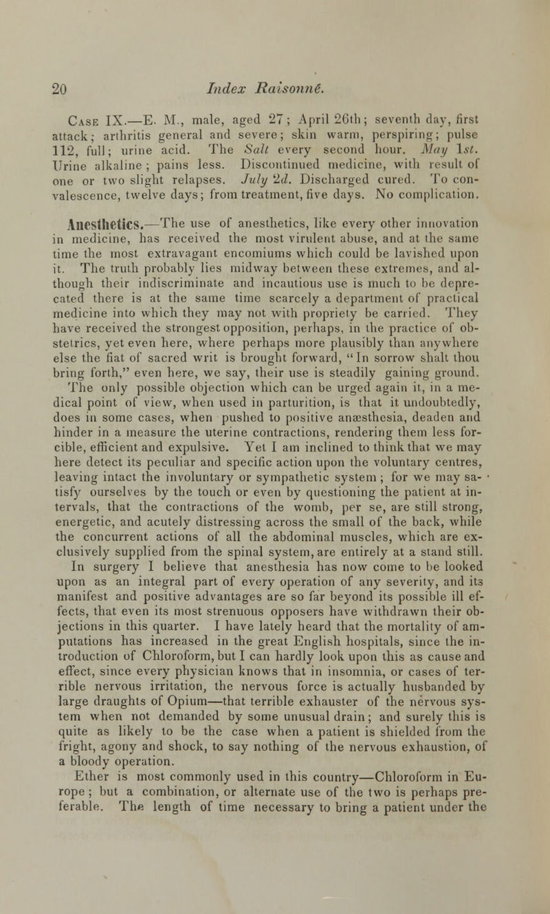 Case IX.—E- M., male, aged 27; April 26th; seventh day, first attack; arthritis general and severe; skin warm, perspiring; pulse 112, full; urine acid. The Salt every second hour. May 1st. Urine alkaline ; pains less. Discontinued medicine, with result of one or two slight relapses. July 2d. Discharged cured. To con- valescence, twelve days; from treatment, five days. No complication. Anesthetics.—The use of anesthetics, like every other innovation in medicine, has received the most virulent abuse, and at the same time the most extravagant encomiums which could be lavished upon it. The truth probably lies midway between these extremes, and al- though their indiscriminate and incautious use is much to be depre- cated there is at the same time scarcely a department of practical medicine into which they may not with propriety be carried. They have received the strongest opposition, perhaps, in the practice of ob- stetrics, yet even here, where perhaps more plausibly than anywhere else the fiat of sacred writ is brought forward, In sorrow shalt thou bring forth, even here, we say, their use is steadily gaining ground. The only possible objection which can be urged again it, in a me- dical point of view, when used in parturition, is that it undoubtedly, does in some cases, when pushed to positive anaesthesia, deaden and hinder in a measure the uterine contractions, rendering them less for- cible, efficient and expulsive. Yet I am inclined to think that we may here detect its peculiar and specific action upon the voluntary centres, leaving intact the involuntary or sympathetic system ; for we may sa- • tisfy ourselves by the touch or even by questioning the patient at in- tervals, that the contractions of the womb, per se, are still strong, energetic, and acutely distressing across the small of the back, while the concurrent actions of all the abdominal muscles, which are ex- clusively supplied from the spinal system, are entirely at a stand still. In surgery I believe that anesthesia has now come to be looked upon as an integral part of every operation of any severity, and its manifest and positive advantages are so far beyond its possible ill ef- fects, that even its most strenuous opposers have withdrawn their ob- jections in this quarter. I have lately heard that the mortality of am- putations has increased in the great English hospitals, since the in- troduction of Chloroform, but I can hardly look upon this as cause and effect, since every physician knows that in insomnia, or cases of ter- rible nervous irritation, the nervous force is actually husbanded by large draughts of Opium—that terrible exhauster of the nervous sys- tem when not demanded by some unusual drain; and surely this is quite as likely to be the case when a patient is shielded from the fright, agony and shock, to say nothing of the nervous exhaustion, of a bloody operation. Ether is most commonly used in this country—Chloroform in Eu- rope ; but a combination, or alternate use of the two is perhaps pre- ferable. Thft length of time necessary to bring a patient under the