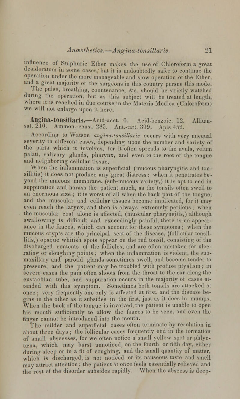 influence of Sulphuric Ether makes the use of Chloroform a great desideratum in some cases,' but it is undoubtedly safer to continue the operation under the more manageable and slow operation of the Ether, and a great majority of the surgeons in this country pursue this mode. The pulse, breathing, countenance, &c. should be strictly watched during the operation, but as ihis subject will be treated at length, where it is reached in due course in the Materia Medica (Chloroform) we will not enlarge upon it here. Alisina-toiisillaris.—Acid-acet. 6. Acid-benzoic. 12. Allium- sat. 210. Ammon.-caust. 285. Ant.-tart. 399. Apis 452. According to Watson angina-tonsillaris occurs with very unequal severity in different cases, depending upon the number and variety of the parts which it involves, for it often spreads to the uvula, velum palati, salivary glands, pharynx, and even to the root of the tongue and neighboring cellular tissue. When the inflammation is superficial (mucous pharyngitis and ton- sillitis) it does not produce any great distress; when it penetrates be- yond the mucous membrane, (sub-mucous variety,) it is apt to end in suppuration and harass the patient much, as the tonsils often swell to an enormous size ; it is worst of all when the back part of the tongue, and the muscular and cellular tissues become implicated, for it may even reach the larynx, and then is always extremely perilous ; when the muscular coat alone is affected, (muscular pharyngitis,) although swallowing is difficult and exceedingly painful, there is no appear- ance in the fauces, which can account for these symptoms ; when the mucous crypts are the principal seat of the disease, (follicular tonsil- litis,) opaque whitish spots appear on the red tonsil, consisting of the discharged contents of the follicles, and are often mistaken for ulce- rating or sloughing points ; when the inflammation is violent, the sub- maxillary and parotid glands sometimes swell, and become tender to pressure, and the patient-may be troubled with profuse ptyalism; in severe cases the pain often shoots from the throat to the ear along the eustachian tube, and suppuration occurs in the majority of cases at- tended with this symptom. Sometimes both tonsils are attacked at once ; very frequently one only is affected at first, and the disease be- gins in the other as it subsides in the first, just as it does in mumps. When the back of the tongue is involved, the patient is unable to open his mouth sufficiently to allow the fauces to be seen, and even the finger cannot be introduced into the mouth. The milder and superficial cases often terminate by resolution in about three days ; the follicular cases frequently end in the formation of small abscesses, for we often notice a small yellow spot or phlyc- tsena, which may burst unnoticed, on the fourth or fifth day, either during sleep or in a fit of coughing, and the small quantity of matter, which is discharged, is not noticed, or its nauseous taste and smell may attract attention ; the patient at once feels essentially relieved and the rest of the disorder subsides rapidly. When the abscess is deep-