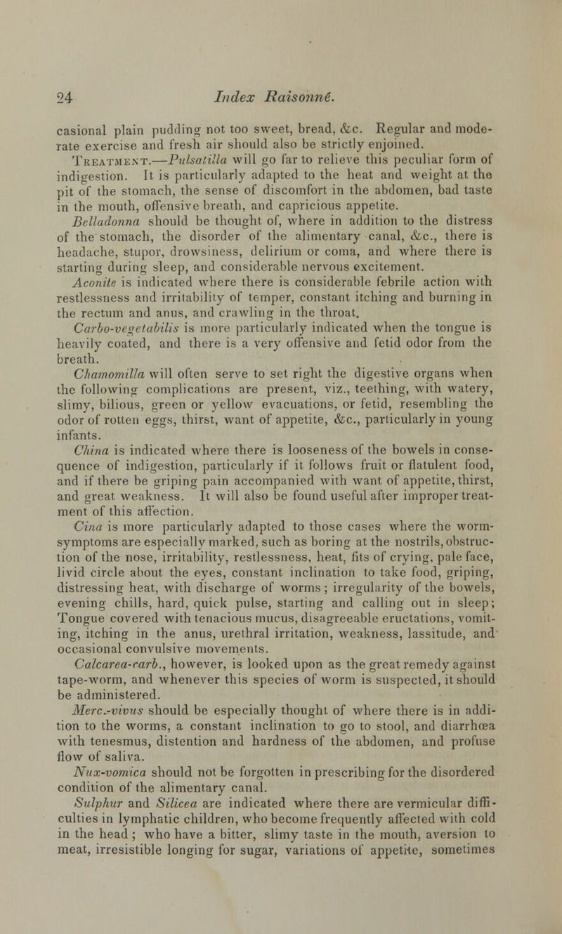 casional plain pudding not too sweet, bread, &c. Regular and mode- rate exercise and fresh air should also be strictly enjoined. Treatment.—Pulsatilla will go far to relieve this peculiar form of indigestion. It is particularly adapted to the heat and weight at the pit of the stomach, the sense of discomfort in the abdomen, bad taste in the mouth, offensive breath, and capricious appetite. Belladonna should be thought of, where in addition to the distress of the stomach, the disorder of the alimentary canal, &c, there is headache, stupor, drowsiness, delirium or coma, and where there is starting during sleep, and considerable nervous excitement. Aconite is indicated where there is considerable febrile action with restlessness and irritability of temper, constant itching and burning in the rectum and anus, and crawling in the throat, Carbo-veqetabilis is more particularly indicated when the tongue is heavily coated, and there is a very offensive and fetid odor from the breath. Chamomilla will often serve to set right the digestive organs when the following complications are present, viz., teething, with watery, slimy, bilious, green or yellow evacuations, or fetid, resembling the odor of rotten eggs, thirst, want of appetite, &c, particularly in young infants. China is indicated where there is looseness of the bowels in conse- quence of indigestion, particularly if it follows fruit or flatulent food, and if there be griping pain accompanied with want of appetite, thirst, and great weakness. It will also be found useful after improper treat- ment of this affection. Cina is more particularly adapted to those cases where the worm- symptoms are especially marked, such as boring at the nostrils, obstruc- tion of the nose, irritability, restlessness, heat, fits of crying, pale face, livid circle about the eyes, constant inclination to take food, griping, distressing heat, with discharge of worms ; irregularity of the bowels, evening chills, hard, quick pulse, starting and calling out in sleep; Tongue covered with tenacious mucus, disagreeable eructations, vomit- ing, itching in the anus, urethral irritation, weakness, lassitude, and' occasional convulsive movements. Calcarea-carb., however, is looked upon as the great remedy against tape-worm, and whenever this species of worm is suspected, it should be administered. Merc.-vivus should be especially thought of where there is in addi- tion to the worms, a constant inclination to go to stool, and diarrhtea with tenesmus, distention and hardness of the abdomen, and profuse flow of saliva. Nux-vomica should not be forgotten in prescribing for the disordered condition of the alimentary canal. Sulphur and Silicea are indicated where there are vermicular diffi- culties in lymphatic children, who become frequently affected with cold in the head; who have a bitter, slimy taste in the mouth, aversion to meat, irresistible longing for sugar, variations of appetite, sometimes