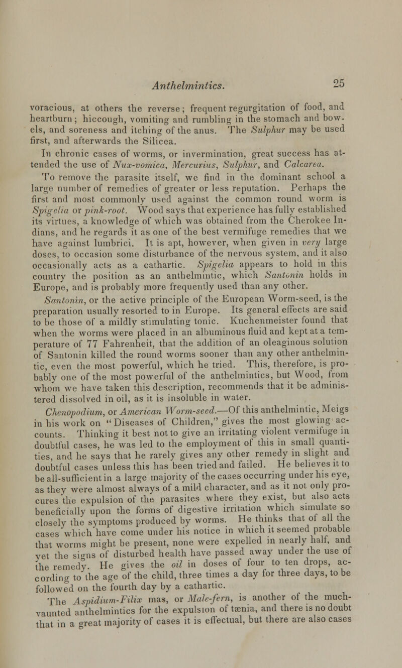 voracious, at others the reverse; frequent regurgitation of food, and heartburn ; hiccough, vomiting and rumbling in the stomach and bow- els, and soreness and itching of the anus. The Sulphur may be used first, and afterwards the Silicea. In chronic cases of worms, or invermination, great success has at- tended the use of Nux-vomica, Mercurius, Sulphur, and Calcarea. To remove the parasite itself, we find in the dominant school a large number of remedies of greater or less reputation. Perhaps the first and most commonly used against the common round worm is Spigelia or pink-root. Wood says that experience has fully established its virtues, a knowledge of which was obtained from the Cherokee In- dians, and he regards it as one of the best vermifuge remedies that we have against lumbrici. It is apt, however, when given in very large doses, to occasion some disturbance of the nervous system, and it also occasionally acts as a cathartic. Spigelia appears to hold in this country the position as an anthelmintic, which Santonin holds in Europe, and is probably more frequently used than any other. Santonin, or the active principle of the European Worm-seed, is the preparation usually resorted to in Europe. Its general effects are said to be those of a mildly stimulating tonic. Kuchenmeister found that when the worms were placed in an albuminous fluid and kept at a tem- perature of 77 Fahrenheit, that the addition of an oleaginous solution of Santonin killed the round worms sooner than any other anthelmin- tic, even the most powerful, which he tried. This, therefore, is pro- bably one of the most powerful of the anthelmintics, but Wood, from whom we have taken this description, recommends that it be adminis- tered dissolved in oil, as it is insoluble in water. Chenopodium, or American Worm-seed.—Of this anthelmintic, Meigs in his work on Diseases of Children, gives the most glowing ac- counts. Thinking it best not to give an irritating violent vermifuge in doubtful cases, he was led to the employment of this in small quanti- ties, and he says that he rarely gives any other remedy in slight and doubtful cases unless this has been tried and failed. He believes it to be all-sufficient in a large majority of the cases occurring under his eye, as they were almost always of a mild character, and as it not only pro- cures 'the expulsion of the parasites where they exist, but also acts beneficially upon the forms of digestive irritation which simulate so closely the symptoms produced by worms. He thinks that of all the cases which have come under his notice in which it seemed probable that worms might be present, none were expelled in nearly half, and vet the signs of disturbed health have passed away under the use of the remedy He gives the oil in doses of four to ten drops, ac- cording to the age of the child, three times a day for three days, to be followed on the fourth day by a cathartic. The Asvidium-Filix mas, or Male-fern, is another of the much- vaunted anthelmintics for the expulsion of taenia, and there is no doubt that in a <reat majority of cases it is effectual, but there are also cases