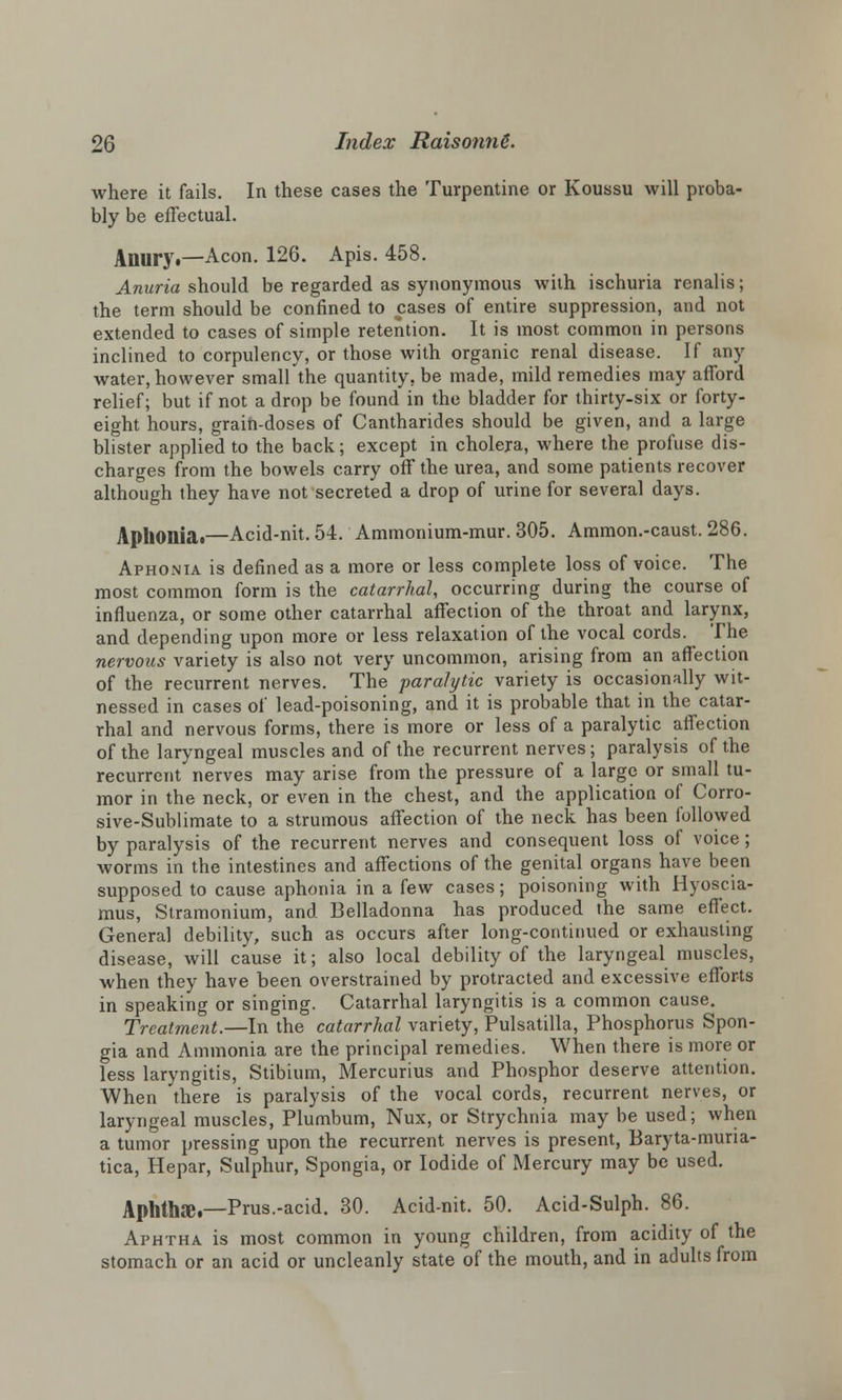 where it fails. In these cases the Turpentine or Koussu will proba- bly be effectual. Anury.—Aeon. 126. Apis. 458. Anuria should be regarded as synonymous with ischuria renalis; the term should be confined to cases of entire suppression, and not extended to cases of simple retention. It is most common in persons inclined to corpulency, or those with organic renal disease. If any water, however small the quantity, be made, mild remedies may afford relief; but if not a drop be found in the bladder for thirty-six or forty- eight hours, grain-doses of Cantharides should be given, and a large blister applied to the back; except in cholera, where the profuse dis- charges from the bowels carry off the urea, and some patients recover although they have not secreted a drop of urine for several days. Aphonias—Acid-nit. 54. Ammonium-mur. 305. Ammon.-caust. 286. Aphonia is defined as a more or less complete loss of voice. The most common form is the catarrhal, occurring during the course of influenza, or some other catarrhal affection of the throat and larynx, and depending upon more or less relaxation of the vocal cords. The nervous variety is also not very uncommon, arising from an affection of the recurrent nerves. The paralytic variety is occasionally wit- nessed in cases of lead-poisoning, and it is probable that in the catar- rhal and nervous forms, there is more or less of a paralytic affection of the laryngeal muscles and of the recurrent nerves; paralysis of the recurrent nerves may arise from the pressure of a large or small tu- mor in the neck, or even in the chest, and the application of Corro- sive-Sublimate to a strumous affection of the neck has been followed by paralysis of the recurrent nerves and consequent loss of voice; Avorms in the intestines and affections of the genital organs have been supposed to cause aphonia in a few cases; poisoning with Hyoscia- mus, Stramonium, and Belladonna has produced the same effect. General debility, such as occurs after long-continued or exhausting disease, will cause it; also local debility of the laryngeal muscles, when they have been overstrained by protracted and excessive efforts in speaking or singing. Catarrhal laryngitis is a common cause. Treatment.—In the catarrhal variety, Pulsatilla, Phosphorus Spon- gia and Ammonia are the principal remedies. When there is more or less laryngitis, Stibium, Mercurius and Phosphor deserve attention. When there is paralysis of the vocal cords, recurrent nerves, or laryngeal muscles, Plumbum, Nux, or Strychnia may be used; when a tumor pressing upon the recurrent nerves is present, Baryta-muria- tica, Hepar, Sulphur, Spongia, or Iodide of Mercury may be used. Aphtltfe.—Prus.-acid. 30. Acid-nit. 50. Acid-Sulph. 86. Aphtha is most common in young children, from acidity of the stomach or an acid or uncleanly state of the mouth, and in adults from