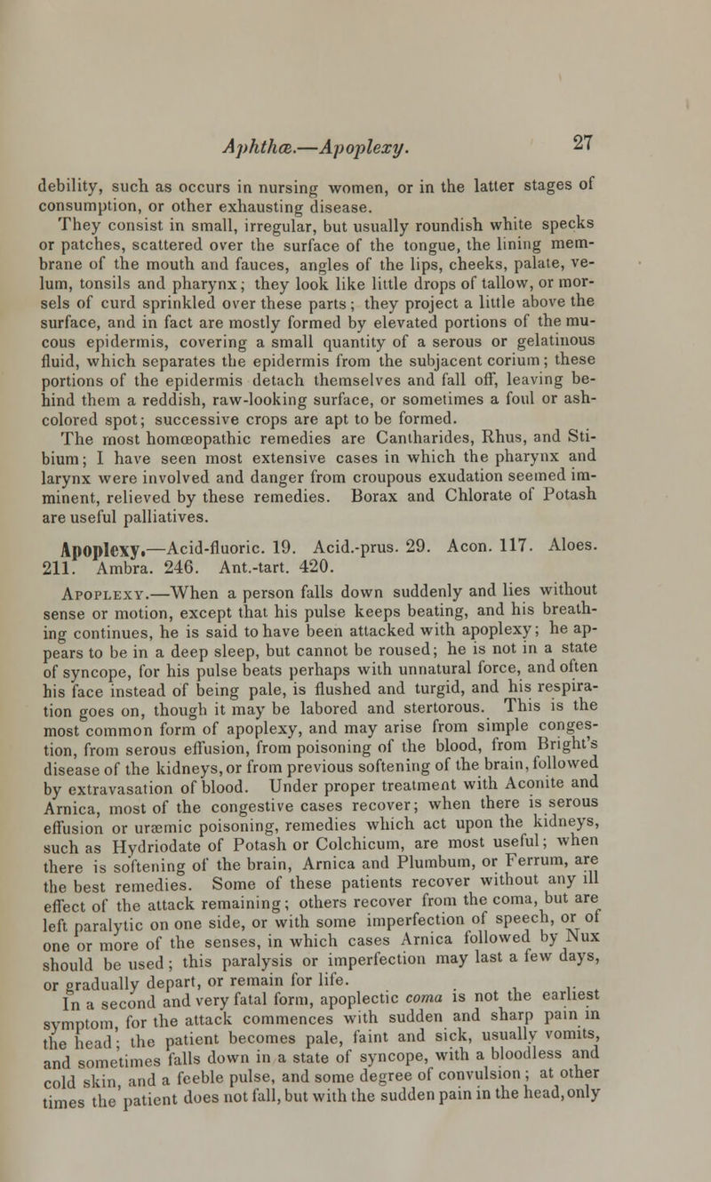 debility, such as occurs in nursing women, or in the latter stages of consumption, or other exhausting disease. They consist in small, irregular, but usually roundish white specks or patches, scattered over the surface of the tongue, the lining mem- brane of the mouth and fauces, angles of the lips, cheeks, palate, ve- lum, tonsils and pharynx; they look like little drops of tallow, or mor- sels of curd sprinkled over these parts; they project a little above the surface, and in fact are mostly formed by elevated portions of the mu- cous epidermis, covering a small quantity of a serous or gelatinous fluid, which separates the epidermis from the subjacent corium; these portions of the epidermis detach themselves and fall off, leaving be- hind them a reddish, raw-looking surface, or sometimes a foul or ash- colored spot; successive crops are apt to be formed. The most homoeopathic remedies are Cantharides, Rhus, and Sti- bium; I have seen most extensive cases in which the pharynx and larynx were involved and danger from croupous exudation seemed im- minent, relieved by these remedies. Borax and Chlorate of Potash are useful palliatives. Apoplexy.—Acid-fluoric. 19. Acid.-prus. 29. Aeon. 117. Aloes. 211. Ambra. 246. Ant.-tart. 420. Apoplexy.—When a person falls down suddenly and lies without sense or motion, except that his pulse keeps beating, and his breath- ing continues, he is said to have been attacked with apoplexy; he ap- pears to be in a deep sleep, but cannot be roused; he is not in a state of syncope, for his pulse beats perhaps with unnatural force, and often his face instead of being pale, is flushed and turgid, and his respira- tion goes on, though it may be labored and stertorous. This is the most common form of apoplexy, and may arise from simple conges- tion, from serous effusion, from poisoning of the blood, from Bnght's disease of the kidneys,or from previous softening of the brain, followed by extravasation of blood. Under proper treatment with Aconite and Arnica, most of the congestive cases recover; when there is serous effusion or uraemic poisoning, remedies which act upon the kidneys, such as Hydriodate of Potash or Colchicum, are most useful; when there is softening of the brain, Arnica and Plumbum, or Ferrum, are the best remedies. Some of these patients recover without any ill effect of the attack remaining; others recover from the coma, but are left paralytic on one side, or with some imperfection of speech, or of one or more of the senses, in which cases Arnica followed by Nux should be used; this paralysis or imperfection may last a few days, or gradually depart, or remain for life. In a second and very fatal form, apoplectic coma is not the earliest symptom for the attack commences with sudden and sharp pain in the head' the patient becomes pale, faint and sick, usually vomits, and sometimes falls down in a state of syncope, with a bloodless and cold skin and a feeble pulse, and some degree of convulsion ; at other times the'patient does not fall, but with the sudden pain in the head, only