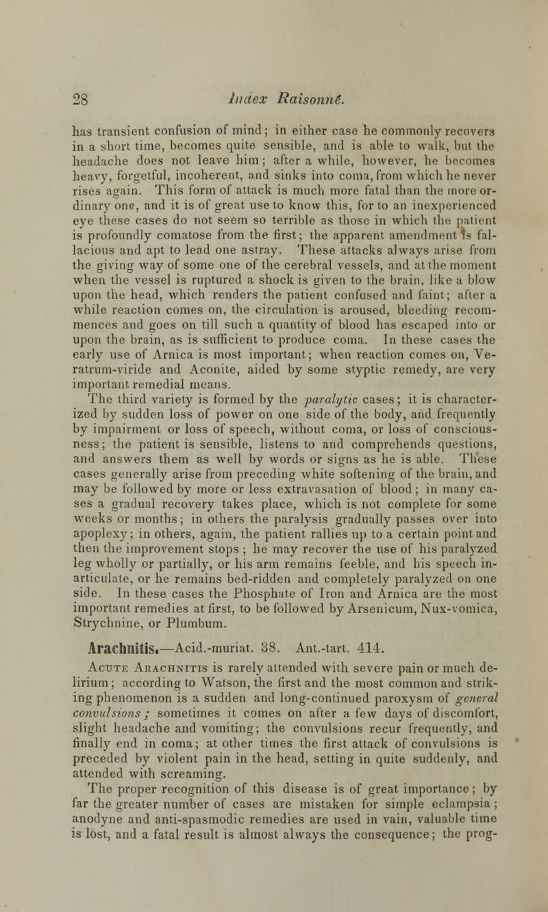 has transient confusion of mind; in either case he commonly recovers in a short time, becomes quite sensible, and is able to walk, but the headache does not leave him ; after a while, however, he becomes heavy, forgetful, incoherent, and sinks into coma, from which he never rises again. This form of attack is much more fatal than the more or- dinary one, and it is of great use to know this, for to an inexperienced eye these cases do not seem so terrible as those in which the patient is profoundly comatose from the first; the apparent amendment is fal- lacious and apt to lead one astray. These attacks always arise from the giving way of some one of the cerebral vessels, and at the moment when the vessel is ruptured a shock is given to the brain, like a blow upon the head, which renders the patient confused and faint; after a while reaction comes on, the circulation is aroused, bleeding recom- mences and goes on till such a quantity of blood has escaped into or upon the brain, as is sufficient to produce coma. In these cases the early use of Arnica is most important; when reaction comes on, Ve- ratrum-viride and Aconite, aided by some styptic remedy, are very important remedial means. The third variety is formed by the paralytic cases; it is character- ized by sudden loss of power on one side of the body, and frequently by impairment or loss of speech, without coma, or loss of conscious- ness; the patient is sensible, listens to and comprehends questions, and answers them as well by words or signs as he is able. These cases generally arise from preceding white softening of the brain, and may be followed by more or less extravasation of blood; in many ca- ses a gradual recovery takes place, which is not complete for some weeks or months; in others the paralysis gradually passes over into apoplexy; in others, again, the patient rallies up to a certain point and then the improvement stops ; he may recover the use of his paralyzed leg wholly or partially, or his arm remains feeble, and his speech in- articulate, or he remains bed-ridden and completely paralyzed on one side. In these cases the Phosphate of Iron and Arnica are the most important remedies at first, to be followed by Arsenicum, Nux-vomica, Strychnine, or Plumbum. Arachnitis*—Acid.-muriat. 38. Ant.-tart. 414. Acute Arachnitis is rarely attended with severe pain or much de- lirium; according to Watson, the first and the most common and strik- ing phenomenon is a sudden and long-continued paroxysm of general convulsions; sometimes it comes on after a few days of discomfort, slight headache and vomiting; the convulsions recur frequently, and finally end in coma; at other times the first attack of convulsions is preceded by violent pain in the head, setting in quite suddenly, and attended with screaming. The proper recognition of this disease is of great importance; by far the greater number of cases are mistaken for simple eclampsia; anodyne and anti-spasmodic remedies are used in vain, valuable time is lost, and a fatal result is almost always the consequence; the prog-