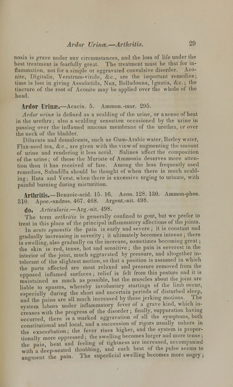 nosis is grave under any circumstances, and the loss of life under the best treatment is fearfully great. The treatment must be that for in- flammation, not for a simple or aggravated convulsive disorder. Aco- nite, Digitalis, Veratrum-viride, &c, are the important remedies; time is lost in giving Assafoetida, Nux, Belladonna, Ignatia, &c; the tincture of the root of Aconite may be applied over the whole of the head. Ardor Urinae.—Acacia. 5. Ammon.-mur. 295. Ardor urince. is defined as a scalding of the urine, or a sense of heat in the urethra; also a scalding sensation occasioned by the urine in passing over the inflamed mucous membrane of the urethra, or over the neck of the bladder. Diluents and demulcents, such as Gum-Arabic water, Barley water, Flax-seed tea, &c, are given with the view of augmenting the amount of urine and rendering it less acrid. Salines aflect the composition of the urine; of these the Muriate of Ammonia deserves more atten- tion than it has received of late. Among the less frequently used remedies, Sabadilla should be thought of when there is much scald- ing; Ruta and Verat. when there is excessive urging to urinate, with painful burning during micturition. Arthritis.—Benzoic-acid. 15. ]6. Aeon. 128. 130. Ammon-phos. 310. Apoc.-andros. 467. 468. Argent.-nit. 498. (lO, Articularis.—Arg.-nit. 498. The term arthritis is generally confined to gout, but we prefer to treat in this place of the principal inflammatory affections of the joints. In acute synovitis the pain is early and severe; it is constant and gradually increasing in severity ; it ultimately becomes intense ; there is swelling, also gradually on the increase, sometimes becoming great; the skin is red, tense, hot and sensitive; the pain is severest in the interior of the joint, much aggravated by pressure, and altogether in- tolerant of the slightest motion, so that a position is assumed in which the parts affected are most relaxed and pressure removed from the opposed inflamed surfaces ; relief is felt from this posture and it is maintained as much as possible, but the muscles about the joint are liable to spasms, whereby involuntary starlings of the limb occur, especially during the short and uncertain periods of disturbed sleep, and the pains are all much increased by these jerking motions. The system labors under inflammatory fever of a grave kind, which in- creases with the progress of the disorder ; finally, suppuration having occurred there is a marked aggravation of all the symptoms, both constitutional and local, and a succession of rigors usually ushers in the exacerbation; the fever rises higher, and the system is propor- tionally more oppressed ; the swelling becomes larger and more tense ; the pain heat and feeling of tightness are increased, accompanied with a deep-seated throbbing, and each beat of the pulse seems to augment the pain. The superficial swelling becomes more angry ;