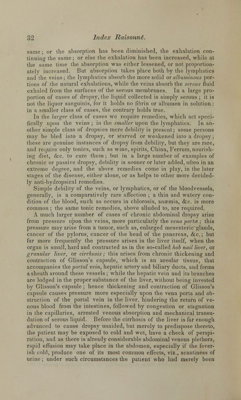 same ; or the absorption has been diminished, the exhalation con- tinuing the same; or else the exhalation has been increased, while at the same time the absorption was either lessened, or not proportion- ately increased. But absorption takes place both by the lymphatics and the veins; the lymphatics absorb the more solid or albuminous por- tions of the natural exhalations, while the veins absorb the serous fluid exhaled from the surfaces of the serous membranes. In a large pro- portion of cases of dropsy, the liquid collected is simply serous ; it is not the liquor sanguinis, for it holds no fibrin or albumen in solution : in a smaller class of cases, the contrary holds true. In the larger class of cases we require remedies, which act speci- fically upon the veins ; in the smaller upon the lymphatics. In an- other simple class of dropsies mere debility is present; some persons may be bled into a dropsy, or starved or weakened into a dropsy; these are genuine instances of dropsy from debility, but they are rare, and require only tonics, such as wine, spirits, China, Ferrum, nourish- ing diet, &c. to cure them ; but in a large number of examples of chronic or passive dropsy, debility is sooner or later added, often in an extreme degree, and the above remedies come in play, in the later stages of the disease, either alone, or as helps to other more decided- ly anti-hydropsical remedies. Simple debility of the veins, or lymphatics, or of the bloodvessels, generally, is a comparatively rare affection ; a thin and watery con- dition of the blood, such as occurs in chlorosis, anaemia, &c. is more common ; the same tonic remedies, above alluded to, are required. A much larger number of cases of chronic abdominal dropsy arise from pressure upon the veins, more particularly the vena porta; this pressure may arise from a tumor, such as, enlarged mesenteric glands, cancer of the pylorus, cancer of the head of the pancreas, &c.; but far more frequently the pressure arises in the liver itself, when the organ is small, hard and contracted as in the so-called hob nail liver, or granular liver, or cirrhosis; this arises from chronic thickening and contraction of Glisson's capsule, which is an areolar tissue, that accompanies the portal vein, hepatic artery and biliary ducts, and forms a sheath around these vessels ; while the hepatic vein and its branches are lodged in the proper substance of the liver, without being invested by Glisson's capsule ; hence thickening and contraction of Glisson's capsule causes pressure more especially upon the vena porta and ob- struction of the portal vein in the liver, hindering the return of ve- nous blood from the intestines, followed by congestion or stagnation in the capillaries, arrested venous absorption and mechanical transu- dation of serous liquid. Before the cirrhosis of the liver is far enough advanced to cause dropsy unaided, but merely to predispose thereto, the patient may be exposed to cold and wet, have a check of perspi- ration, and as there is already considerable abdominal venous plethora, rapid effusion may take place in the abdomen, especially if the fever- ish cold, produce one of its most common effects, viz., scantiness of urine; under such circumstances the patient who had merely been