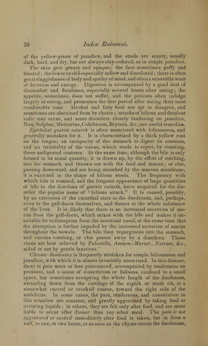 of the yellow-green of jaundice, and the stools are scanty, usually dark, hard, and dry, but not always clay-colored, as in simple jaundice. The skin gets greasy and opaque; the face sometimes puffy and bloated ; the lower eyelid especially sallow and discolored ; there is often great sluggishness of body and apathy of mind, and often a miserable want of decision and energy. Digestion is accompanied by a good deal of discomfort and flatulence, especially several hours after eating; the appetite, sometimes, does not suffer, and the patients often indulge largely in eating, and pronounce the first period after eating their most comfortable time. Alcohol and fatty food are apt to disagree, and sometimes are abstained from by choice ; attacks of bilious and flatulent colic may occur, and some disorders closely bordering on jaundice. Nux, Sulphur, Mercurius,Colchicum, Bryonia, &c.;are useful remedies. Epithelial gastric catarrh is often associated with biliousness, and generally mistaken for it. It is characterized by a thick yellow coat on the tongue, an incapacity of the stomach to digest its contents, and an irritability of the viscus, which tends to reject, by vomiting, these undigested contents. At the same time, although the bile is only formed in its usual quantity, it is drawn up, by the effort of retching, into the stomach and thrown out with the food and mucus; or else, passing downward, and not being absorbed by the mucous membrane, it is excreted in the shape of bilious stools. The frequency with which bile is vomited, and the frequent appearance of large quantities of bile in the diarrhoea of gastric catarrh, have acquired for the dis- order the popular name of bilious attack. It is caused, possibly, by an extension of the catarrhal state to the duodenum, and, perhaps, even to the gall-ducts themselves, and thence to the whole substance of the liver. It is likely that there is an increased secretion of mu- cus from the gall-ducts, which mixes with the bile and makes it un- suitable for reiibsorption from the intestinal canal, at the same time that the absorption is further impeded by the increased secretion of mucus throughout the bowels. The bile then regurgitates into the stomach, and excites vomiting, or else passes away by a diarrhoea. These cases are best relieved by Pulsatilla, Amman.-Muriat., Natrum, &c, aided or not by gentle laxatives. Chronic duodenitis is frequently mistaken for simple biliousness and jaundice, with which it is almost invariably associated. In this disease, there is pain more or less pronounced, accompanied by tenderness on pressure, and a sense of constriction or fullness, confined to a small space, but sometimes occupying the whole length of the duodenum, extending down from the cartilage of the eighth or ninth rib, in a somewhat curved or crooked course, toward the right side of the umbilicus. In some cases, the pain, tenderness, and constriction in this situation are constant, and greatly aggravated by taking food or irritating liquids ; in others, they are felt only after food, and are more liable to occur after dinner than any other meal. The pain is not aggravated or excited immediately after food is taken, but in from a half, to one, or two hours,cr as soon as the chyme enters the duodenum,