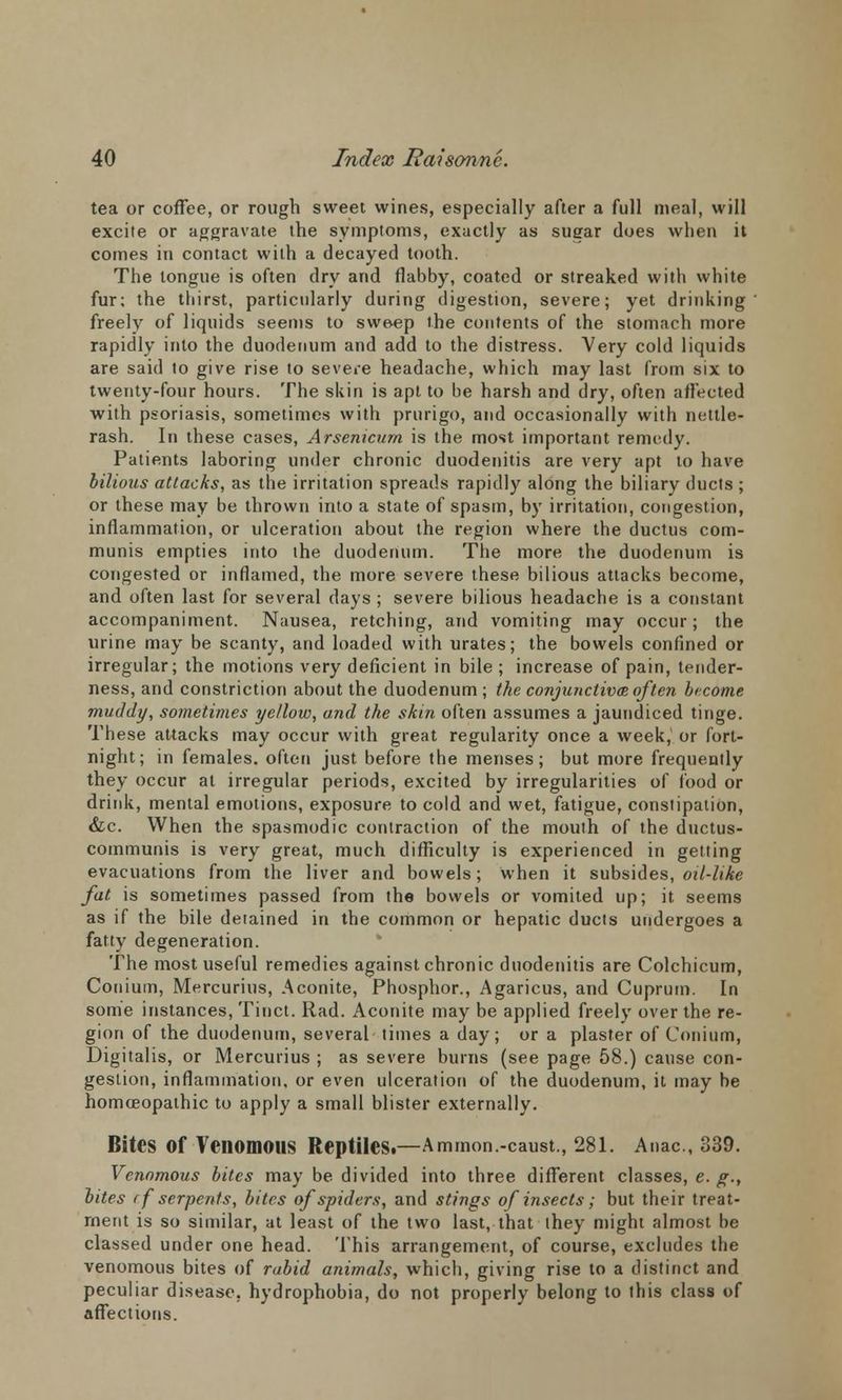 tea or coffee, or rough sweet wines, especially after a full meal, will excite or aggravate the symptoms, exactly as sugar does when it comes in contact with a decayed tooth. The tongue is often dry and flabby, coated or streaked with white fur; the thirst, particularly during digestion, severe; yet drinking freely of liquids seems to sweep the contents of the stomach more rapidly into the duodenum and add to the distress. Very cold liquids are said to give rise to severe headache, which may last from six to twenty-four hours. The skin is apt to be harsh and dry, often affected with psoriasis, sometimes with prurigo, and occasionally with nettle- rash. In these cases, Arsenicum is the most important remedy. Patients laboring under chronic duodenitis are very apt to have bilious attacks, as the irritation spreads rapidly along the biliary ducts ; or these may be thrown into a state of spasm, by irritation, congestion, inflammation, or ulceration about the region where the ductus com- munis empties into the duodenum. The more the duodenum is congested or inflamed, the more severe these bilious attacks become, and often last for several days ; severe bilious headache is a constant accompaniment. Nausea, retching, and vomiting may occur; the urine may be scanty, and loaded with urates; the bowels confined or irregular; the motions very deficient in bile ; increase of pain, tender- ness, and constriction about the duodenum ; the conjunctivas of ten become muddy, sometimes yellow, and the skin often assumes a jaundiced tinge. These attacks may occur with great regularity once a week, or fort- night; in females, often just before the menses; but more frequently they occur at irregular periods, excited by irregularities of food or drink, mental emotions, exposure to cold and wet, fatigue, constipation, &c. When the spasmodic contraction of the mouth of the ductus- communis is very great, much difficulty is experienced in getting evacuations from the liver and bowels; when it subsides, oil-like fat is sometimes passed from the bowels or vomited up; it seems as if the bile detained in the common or hepatic ducts undergoes a fatty degeneration. The most useful remedies against chronic duodenitis are Colchicum, Conium, Mercurius, Aconite, Phosphor., Agaricus, and Cuprum. In some instances, Tinct. Rad. Aconite may be applied freely over the re- gion of the duodenum, several times a day; or a plaster of Conium, Digitalis, or Mercurius ; as severe burns (see page 58.) cause con- gestion, inflammation, or even ulceration of the duodenum, it may be homoeopathic to apply a small blister externally. Bites Of Venomous Reptiles*—Ammon.-caust., 281. Anac, 339. Venomous bites may be divided into three different classes, e. g., bites rf serpents, bites of spiders, and stings of insects; but their treat- ment is so similar, at least of the two last, that they might almost be classed under one head. This arrangement, of course, excludes the venomous bites of rabid animals, which, giving rise to a distinct and peculiar disease, hydrophobia, do not properly belong to this class of affections.