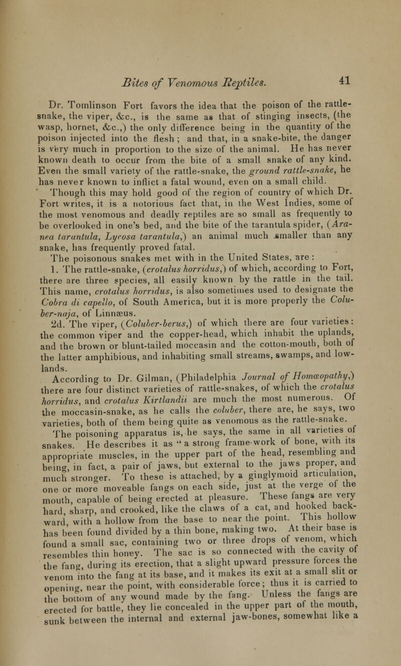 Dr. Tomlinson Fort favors the idea that the poison of the rattle- snake, the viper, &c, is the same as that of stinging insects, (the wasp, hornet, &c.,) the only difference being in the quantity of the poison injected into the flesh ; and that, in a snake-bite, the danger is very much in proportion to the size of the animal. He has never known death to occur from the bite of a small snake of any kind. Even the small variety of the rattle-snake, the ground rattle-snake, he has never known to inflict a fatal wound, even on a small child. Though this may hold good of the region of country of which Dr. Fort writes, it is a notorious fact that, in the West Indies, some of the most venomous and deadly reptiles are so small as frequently to be overlooked in one's bed, and the bite of the tarantula spider, (Ara- nea tarantula, Lycosa tarantula,) an animal much .smaller than any snake, has frequently proved fatal. The poisonous snakes met with in the United States, are : 1. The rattle-snake, (crotalus horridus,) of which, according to Fort, there are three species, all easily known by the rattle in the tail. This name, crotalus horridus, is also sometimes used to designate the Cobra di capello, of South America, but it is more properly the Colu- oer-naja, of Linnaeus. 2d. The viper, (Coluber-berus,) of which there are four varieties: the common viper and the copper-head, which inhabit the uplands, and the brown or blunt-tailed moccasin and the cotton-mouth, both of the latter amphibious, and inhabiting small streams, swamps, and low- lands. According to Dr. Gilman, (Philadelphia Journal of Homozopathy,) there are four distinct varieties of rattle-snakes, of which the crotalus horridus, and crotalus Kirtlandii are much the most numerous. Of the moccasin-snake, as he calls the coluber, there are, he says, two varieties, both of them being quite as venomous-as the rattle-snake. The poisoning apparatus is, he says, the same in all varieties of snakes He describes it as » a strong frame-work of bone, with its appropriate muscles, in the upper part of the head, resembling and being in fact, a pair of jaws, but external to the jaws proper, and much'stronger. To these is attached, by a ginglymoid articulation, one or more moveable fangs on each side, just at the verge ot the mouth, capable of being erected at pleasure. These fangs are very hard, sharp, and crooked, like the claws of a cat, and hooked back- ward with a hollow from the base to near the point. This hollow has been found divided by a thin bone, making two. At the.r base is found a small sac, containing two or three drops of venom, which resembles thin honey. The sac is so connected with the cavity of the fan* during its erection, that a slight upward pressure forces the venom into the fang at its base, and it makes its exit at a small slit or onenincr near the point, with considerable force; thus it is carried to the bottom of any wound made by the fang. Unless the fangs are erected for battle, they lie concealed in the upper part of the mouth, sunk between the internal and external jaw-bones, somewhat like a