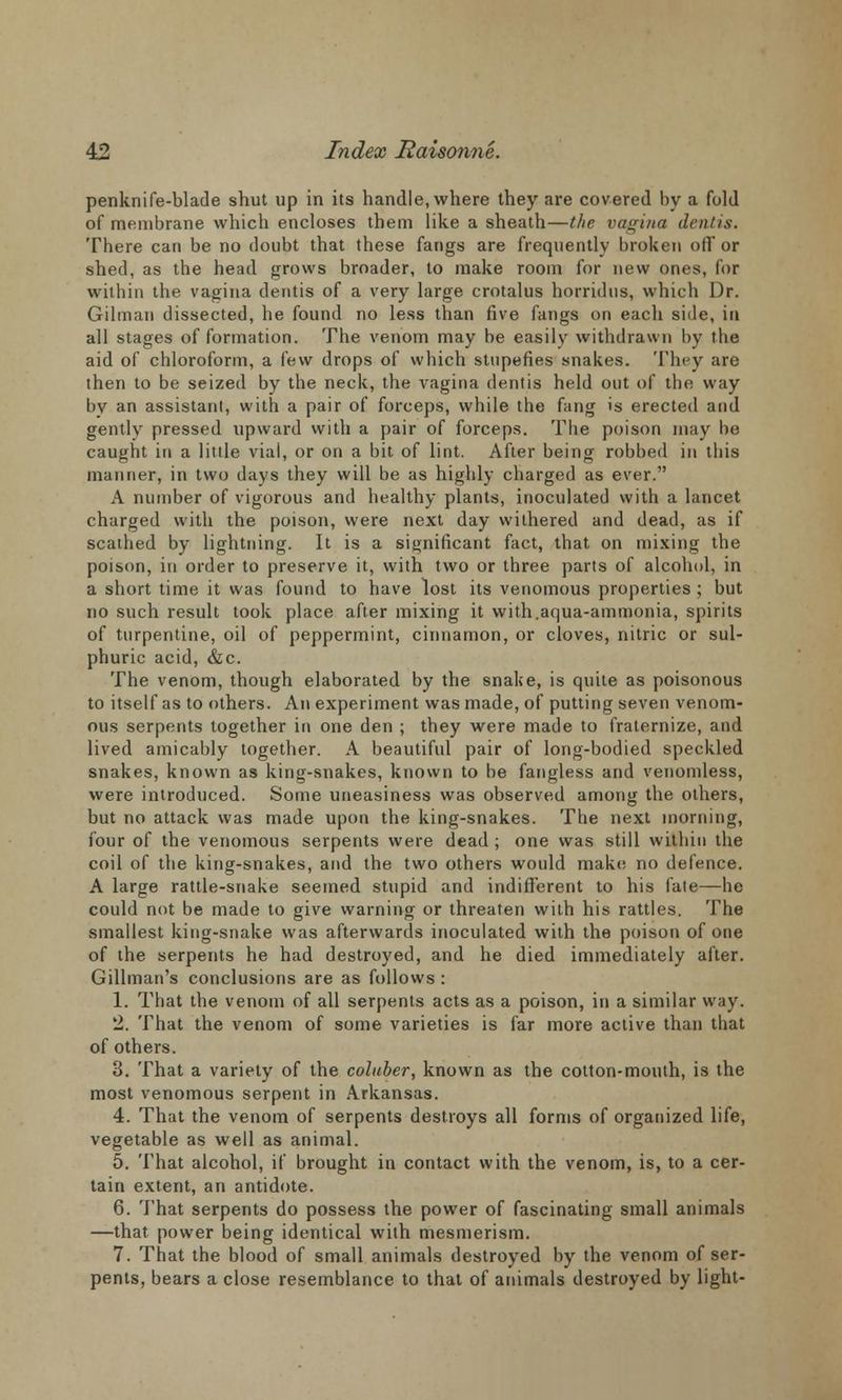 penknife-blade shut up in its handle, where they are covered by a fold of membrane which encloses them like a sheath—the vagina dentis. There can be no doubt that these fangs are frequently broken oil'or shed, as the head grows broader, to make room for new ones, for within the vagina dentis of a very large crotalus horridus, which Dr. Gil man dissected, he found no less than five fangs on each side, in all stages of formation. The venom may be easily withdrawn by the aid of chloroform, a few drops of which stupefies snakes. They are then to be seized by the neck, the vagina dentis held out of the way by an assistant, with a pair of forceps, while the fang is erected and gently pressed upward with a pair of forceps. The poison may be caught in a little vial, or on a bit of lint. After being robbed in this manner, in two days they will be as highly charged as ever. A number of vigorous and healthy plants, inoculated with a lancet charged with the poison, were next day withered and dead, as if scathed by lightning. It is a significant fact, that on mixing the poison, in order to preserve it, with two or three parts of alcohol, in a short time it was found to have lost its venomous properties ; but no such result took place after mixing it with.aqua-ammonia, spirits of turpentine, oil of peppermint, cinnamon, or cloves, nitric or sul- phuric acid, &c. The venom, though elaborated by the snake, is quite as poisonous to itself as to others. An experiment was made, of putting seven venom- ous serpents together in one den ; they were made to fraternize, and lived amicably together. A beautiful pair of long-bodied speckled snakes, known as king-snakes, known to be fangless and venomless, were introduced. Some uneasiness was observed among the others, but no attack was made upon the king-snakes. The next morning, four of the venomous serpents were dead ; one was still within the coil of the king-snakes, and the two others would make no defence. A large rattle-snake seemed stupid and indifferent to his fate—he could not be made to give warning or threaten with his rattles. The smallest king-snake was afterwards inoculated with the poison of one of the serpents he had destroyed, and he died immediately after. Gillman's conclusions are as follows : 1. That the venom of all serpents acts as a poison, in a similar way. 2. That the venom of some varieties is far more active than that of others. 3. That a variety of the coluber, known as the cotton-mouth, is the most venomous serpent in Arkansas. 4. That the venom of serpents destroys all forms of organized life, vegetable as well as animal. 5. That alcohol, if brought in contact with the venom, is, to a cer- tain extent, an antidote. 6. That serpents do possess the power of fascinating small animals —that power being identical with mesmerism. 7. That the blood of small animals destroyed by the venom of ser- pents, bears a close resemblance to that of animals destroyed by light-