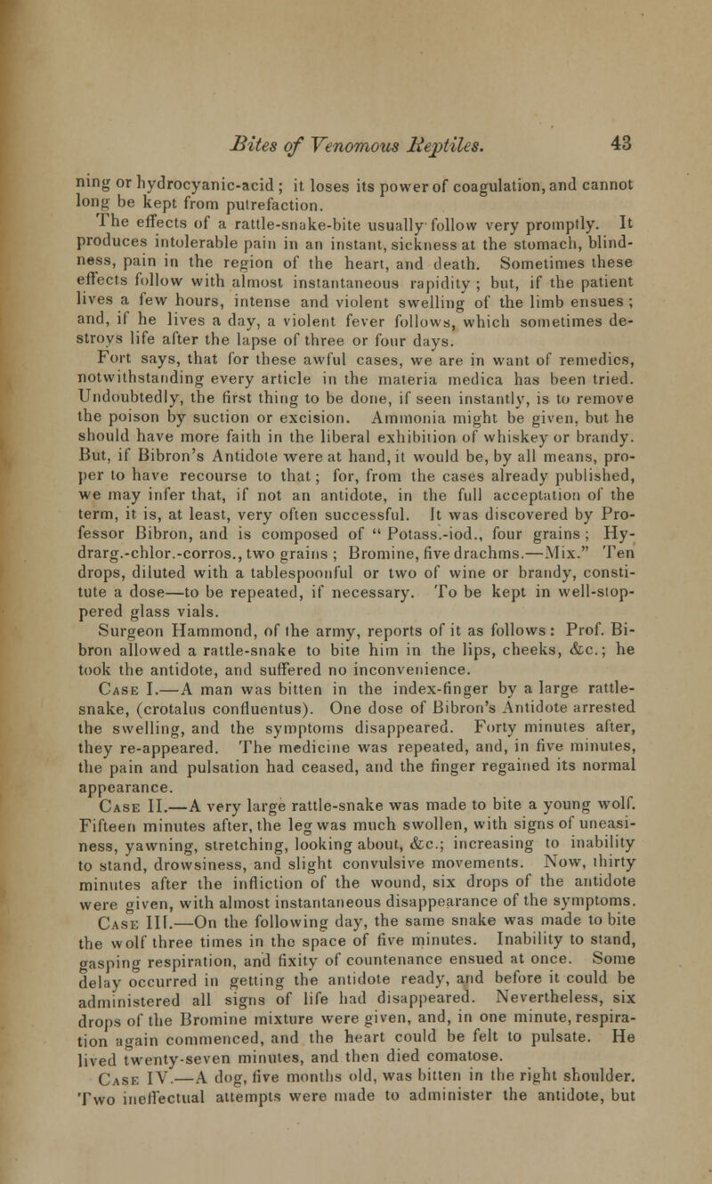 ning or hydrocyanic-acid ; it loses its power of coagulation, and cannot long be kept from putrefaction. The effects of a rattle-snake-bite usually follow very promptly. It produces intolerable pain in an instant, sickness at the stomach, blind- ness, pain in the region of the heart, and death. Sometimes these effects follow with almost instantaneous rapidity ; but, if the patient lives a few hours, intense and violent swelling of the limb ensues; and, if he lives a day, a violent fever follows, which sometimes de- stroys life after the lapse of three or four days. Fort says, that for these awful cases, we are in want of remedies, notwithstanding every article in the materia medica has been tried. Undoubtedly, the first thing to be done, if seen instantly, is to remove the poison by suction or excision. Ammonia might be given, but he should have more faith in the liberal exhibition of whiskey or brandy. But, if Bibron's Antidote were at hand, it would be, by all means, pro- per to have recourse to that; for, from the cases already published, we may infer that, if not an antidote, in the full acceptation of the term, it is, at least, very often successful. It was discovered by Pro- fessor Bibron, and is composed of  Potass.-iod., four grains ; Hy- drarg.-chlor.-corros., two grains ; Bromine, five drachms.—Mix. Ten drops, diluted with a tablespoonful or two of wine or brandy, consti- tute a dose—to be repeated, if necessary. To be kept in well-stop- pered glass vials. Surgeon Hammond, of the army, reports of it as follows: Prof. Bi- bron allowed a rattle-snake to bite him in the lips, cheeks, &c; he took the antidote, and suffered no inconvenience. Case I.—A man was bitten in the index-finger by a large rattle- snake, (crotalus confiuentus). One dose of Bibron's Antidote arrested the swelling, and the symptoms disappeared. Forty minutes after, they re-appeared. The medicine was repeated, and, in five minutes, the pain and pulsation had ceased, and the finger regained its normal appearance. Case II.—A very large rattle-snake was made to bite a young wolf. Fifteen minutes after, the leg was much swollen, with signs of uneasi- ness, yawning, stretching, looking about, &c; increasing to inability to stand, drowsiness, and slight convulsive movements. Now, thirty minutes after the infliction of the wound, six drops of the antidote were given, with almost instantaneous disappearance of the symptoms. Case III.—On the following day, the same snake was made to bite the wolf three times in the space of five minutes. Inability to stand, gasping respiration, and fixity of countenance ensued at once. Some delay occurred in getting the antidote ready, and before it could be administered all signs of life had disappeared. Nevertheless, six drops of the Bromine mixture were given, and, in one minute, respira- tion again commenced, and the heart could be felt to pulsate. He lived twenty-seven minutes, and then died comatose. Case IV.—A dog, five months old, was bitten in the right shoulder. Two ineffectual attempts were made to administer the antidote, but