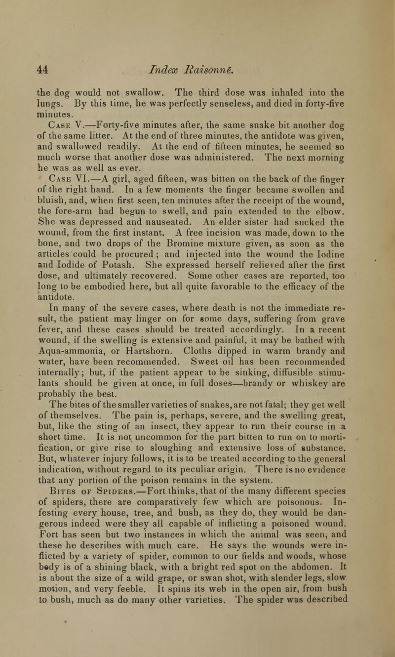the dog would not swallow. The third dose was inhaled into the lungs. By this time, he was perfectly senseless, and died in forty-five minutes. Case V.—Forty-five minutes after, the same snake bit another dog of the same litter. At the end of three minutes, the antidote was given, and swallowed readily. At the end of fifteen minutes, he seemed so much worse that another dose was administered. The next morning he was as well as ever. Case VI.—A girl, aged fifteen, was bitten on the back of the finger of the right hand. In a few moments the finger became swollen and bluish, and, when first seen, ten minutes after the receipt of the wound, the fore-arm had begun to swell, and pain extended to the elbow. She was depressed and nauseated. An elder sister had sucked the wound, from the first instant. A free incision was made, down to the bone, and two drops of the Bromine mixture given, as soon as the articles could be procured ; and injected into the wound the Iodine and Iodide of Potash. She expressed herself relieved after the first dose, and ultimately recovered. Some other cases are reported, too long to be embodied here, but all quite favorable to the efficacy of the antidote. In many of the severe cases, where death is not the immediate re- sult, the patient may linger on for some days, suffering from grave fever, and these cases should be treated accordingly. In a recent wound, if the swelling is extensive and painful, it may be bathed with Aqua-ammonia, or Hartshorn. Cloths dipped in warm brandy and water, have been recommended. Sweet oil has been recommended internally; but, if the patient appear to be sinking, diffusible stimu- lants should be given at once, in full doses—brandy or whiskey are probably the best. The bites of the smaller varieties of snakes, are not fatal; they get well of themselves. The pain is, perhaps, severe, and the swelling great, but, like the sting of an insect, they appear to run their course in a short time. It is not uncommon for the part bitten to run on to morti- fication, or give rise to sloughing and extensive loss of substance. But, whatever injury follows, it is to be treated according to the general indication, without regard to its peculiar origin. There is no evidence that any portion of the poison remains in the system. Bites of Spiders.—Fort thinks, that of the many different species of spiders, there are comparatively few which are poisonous. In- festing every house, tree, and bush, as they do, they would be dan- gerous indeed were they all capable of inflicting a poisoned wound. Fort has seen but two instances in which the animal was seen, and these he describes with much care. He says the wounds were in- flicted by a variety of spider, common to our fields and woods, whose bsdy is of a shining black, with a bright red spot on the abdomen. It is about the size of a wild grape, or swan shot, with slender legs, slow motion, and very feeble. It spins its web in the open air, from bush to bush, much as do many other varieties. The spider was described