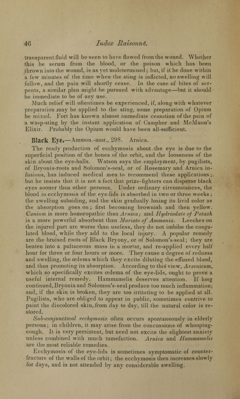 transparent fluid will be seen to have flowed from the wound. Whether this be serum from the blood, or the poison which has been thrown into the wound, is as yet undetermined ; but, if it be done within a few minutes of the time when the sting is inflicted, no swelling will follow, and the pain will shortly cease. In the case of bites of ser- pents, a similar plan might be pursued with advantage—but it should' be immediate to be of any use. Much relief will oftentimes be experienced, if, along with whatever preparation may be applied to the sting, some preparation of Opium be mixed. Fort has known almost immediate cessation of the pain of a wasp-sting by the instant application of Camphor and McMunn's Elixir. Probably the Opium would have been all-suflicient. Black Eye.—Ammon.-mur., 298. Arnica. The ready production of ecchymosis about the eye is due to the superficial position of the bones of the orbit, and the looseness of the skin about the eye-balls. Watson says the employment, by pugilists, of Bryonia-roots and Solomon's-seal, or of Rosemary and Arnica in- fusions, has induced medical men to recommend these applications; but he insists that, it is not. a fact that prize-fighters can disperse black eyes sooner than other persons. Under ordinary circumstances, the blood in ecchymosis of the eye-lids is absorbed in two or three weeks ; the swelling subsiding, and the skin gradually losing its livid color as the absorption goes on ; first becoming brownish and then yellow. Cotuttm is more homoeopathic than Arnica; and Hydriodate oj Potash is a more powerful absorbent than Muriate of Ammonia. Leeches on the injured part are worse than useless, they do not imbibe the coagu- lated blood, while they add to the local injury. A popular remedy are the bruised roots of Black Bryony, or of Solomon's-seal; they are beaten into a pultaceous mass in a mortar, and re-applied every half hour for three or four hours or more. They cause a degree of redness and swelling, the oedema which they excite diluting the effused blood, and thus promoting its absorption. According to this view, Arsenicum, which so specifically excites oedema of the eye-lids, ought to prove a useful internal remedy. Hammamelis deserves attention. If long continued, Bryonia and Solomon's-seal produce too much inflammation; and, if the skin is broken, they are too irritating to be applied at all. Pugilists, who are obliged to appear in public, sometimes contrive to paint the discolored skin, from day to day, till the natural color is re- stored. Sub-conjunclival ecchymosis often occurs spontaneously in elderly persons; in children, it may arise from the concussions of whooping- cough. It is very persistent, but need not excite the slightest anxiety unless combined with much tumefaction. Arnica and Hammamelis are the most reliable remedies. Ecchymosis of the eye-lids is sometimes symptomatic of counter- fracture of the walls of the orbit; the ecchymosis then increases slowly for days, and is not attended by any considerable swelling.