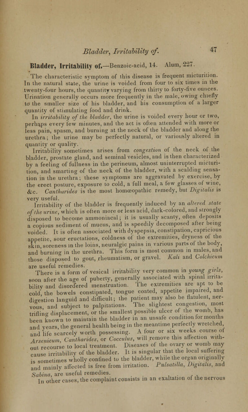 Bladder, Irritability Of.—Benzoic-acid, 14. Alum, 227. The characteristic symptom of this disease is frequent micturition. In the natural state, the urine is voided from four to six times in the twenty-four hours, the quantity varying from thirty to forty-five ounces. Urination generally occurs more frequently in the male, owing chiefly to the smaller size of his bladder, and his consumption of a larger quantity of stimulating food and drink. In irritability of the bladder, the urine is voided every hour or two, perhaps every few minutes, and the act is often attended with more or less pain, spasm, and burning at the neck of the bladder and along the urethra; the urine may be perfectly natural, or variously altered in quantity or quality. Irritability sometimes arises from congestion of the neck of the bladder, prostate gland, and seminal vesicles, and is then characterized by a feeling of fullness in the perineum, almost uninterrupted micturi- tion, and smarting of the neck of the bladder, with a scalding sensa- tion in the urethra; these symptoms are aggravated by exercise, by the erect posture, exposure to cold, a full meal, a few glasses of wine, &c. Cantharides is the most homoeopathic remedy, but Digitalis is very useful. Irritability of the bladder is frequently induced by an altered state of Ike urine, which is often more or less acid, dark-colored, and strongly disposed to become ammoniacal; it is usually scanty, often deposits a copious sediment of mucus, and is speedily decomposed alter being voided. It is often associated with dyspepsia, constipation, capricious appetite, sour eructations, coldness of the extremities, dryness of the skin, soreness in the loins, neuralgic pains m various parts of the body, and burning in the urethra. This form is most common in males, and those disposed to gout, rheumatism, or gravel. Kali and Colchicum are useful remedies. . . There is a form of vesical irritability very common in young gins, soon after the age of puberty, generally associated with spinal irrita- bility and disordered menstruation. The extremities are apt to be cold the bowels constipated, tongue coated, appetite impaired, and dieestion languid and difficult; the patient may also be flatulent, ner- vous and subject to palpitations. The slightest congestion, most triflina- displacement, or the smallest possible ulcer of the womb, has been known to maintain the bladder in an unsafe condition for months and years the general health being in the meantime perfectly wretched and life scarcely worth possessing. A four or sue weeks course of Arsenicum Cantharides, or Cocculus, will remove this affection with- out recourse to local treatment. Diseases of the ovary or womb may cause irritability of the bladder. It is singular that the local suffering is sometimes wholly confined to the bladder, while the organ originally and mainly affected is free from irritation. Pulsatilla, Digitalis, and Sabina, are useful remedies. . . In other cases, the complaint consists in an exaltation of the nervous