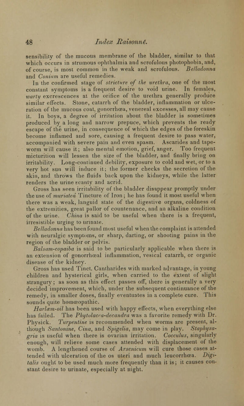 sensibility of the mucous membrane of the bladder, similar to that which occurs in strumous ophthalmia and scrofulous photophobia, and, of course, is most common in the weak and scrofulous. Belladonna and Conium are useful remedies. In the confirmed stage of stricture of the urethra, one of the most constant symptoms is a frequent desire to void urine. In females, warty excrescences at the orifice of the urethra generally produce similar effects. Stone, catarrh of the bladder, inflammation or ulce- ration of the mucous coat, gonorrhoea, venereal excesses, all may cause it. In boys, a degree of irritation about the bladder is sometimes produced by a long and narrow prepuce, which prevents the ready escape of the urine, in consequence of which the edges of the foreskin become inflamed and sore, causing a frequent desire to pass water, accompanied with severe pain and even spasm. Ascarides and tape- worm will cause it; also mental emotion, grief, anger. Too frequent micturition will lessen the size of the bladder, and finally bring on irritability. Long-continued debility, exposure to cold and wet, or to a very hot sun will induce it; the former checks the secretion of the skin, and throws the fluids back upon the kidneys, while the latter renders the urine scanty and acrid. Gross has seen irritability of the bladder disappear promptly under the use of muriated Tincture of Iron ; he has found it most useful when there was a weak, languid state of the digestive organs, coldness of the extremities, great pallor of countenance, and an alkaline condition of the urine. China is said to be useful when there is a frequent, irresistible urging to urinate. Belladonna has been found must useful when the complaint is attended with neuralgic symptoms, or sharp, darting, or shooting pains in the region of the bladder or pelvis. Balsam-copaiba is said to be particularly applicable when there is an extension of gonorrhceal inflammation, vesical catarrh, or organic disease of the kidney. Gross has used Tinct. Cantharides with marked advantage, in young children and hysterical girls, when carried to the extent of slight strangury; as soon as this effect passes off, there is generally a very decided improvement, which, under the subsequent continuance of the remedy, in smaller doses, finally eventuates in a complete cure. This sounds quite homoeopathic. Harl&m-oil has been used with happy effects, when everything else has failed. The Phytolacca-decandra was a favorite remedy with Dr. Physick. Turpentine is recommended when worms are present, al- though Sanlonine, Cina, and Spigelia, may come in play. Staphysa- gria is useful when there is ovarian irritation. Cocculus, singularly enough, will relieve some cases attended with displacement of the womb. A lengthened course of Arsenicum will cure those cases at- tended with ulceration of the os uteri and much leucorrhoea. Digi- talis ought to be used much more frequently than it is; it causes con- stant desire to urinate, especially at night.