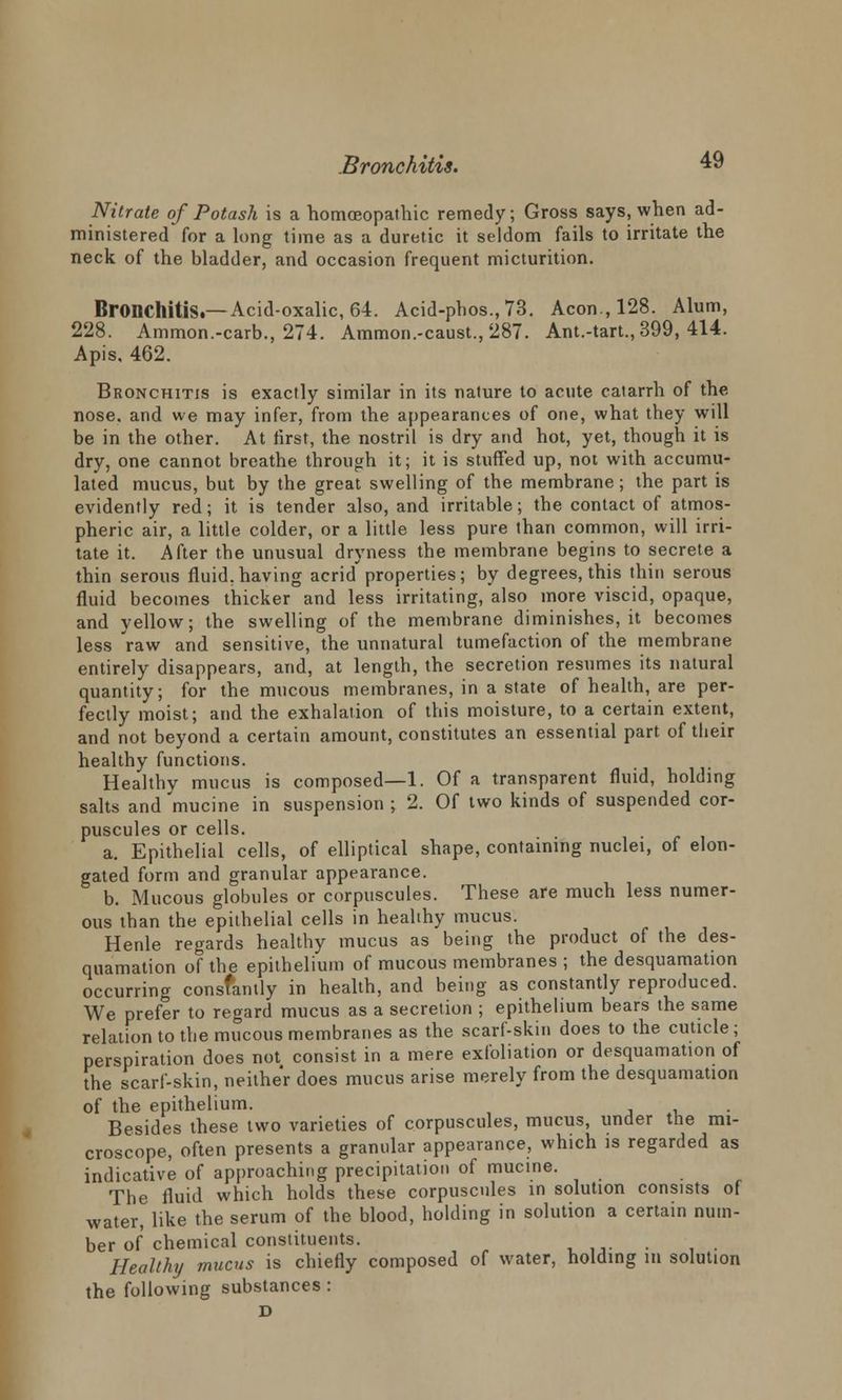 Nitrate of Potash is a homoeopathic remedy; Gross says, when ad- ministered for a long time as a duretic it seldom fails to irritate the neck of the bladder, and occasion frequent micturition. Bronchitis.—Acid-oxalic, 64. Acid-phos.,73. Aeon, 128. Alum, 228. Ammon.-carb., 274. Ammon.-caust., 287. Ant.-tart.,399, 414. Apis, 462. Bronchitis is exactly similar in its nature to acute catarrh of the nose, and we may infer, from the appearances of one, what they will be in the other. At first, the nostril is dry and hot, yet, though it is dry, one cannot breathe through it; it is stuffed up, not with accumu- lated mucus, but by the great swelling of the membrane; the part is evidently red; it is tender also, and irritable; the contact of atmos- pheric air, a little colder, or a little less pure than common, will irri- tate it. After the unusual dryness the membrane begins to secrete a thin serous fluid, having acrid'properties; by degrees, this thin serous fluid becomes thicker and less irritating, also more viscid, opaque, and yellow; the swelling of the membrane diminishes, it becomes less raw and sensitive, the unnatural tumefaction of the membrane entirely disappears, and, at length, the secretion resumes its natural quantity; for the mucous membranes, in a state of health, are per- fectly moist; and the exhalation of this moisture, to a certain extent, and not beyond a certain amount, constitutes an essential part of their healthy functions. Healthy mucus is composed—1. Of a transparent fluid, holding salts and 'mucine in suspension ; 2. Of two kinds of suspended cor- puscules or cells. a. Epithelial cells, of elliptical shape, containing nuclei, of elon- gated form and granular appearance. b. Mucous globules or corpuscules. These are much less numer- ous than the epithelial cells in healthy mucus. Henle regards healthy mucus as being the product of the des- quamation of the epithelium of mucous membranes ; the desquamation occurring constantly in health, and being as constantly reproduced. We prefer to regard mucus as a secretion ; epithelium bears the same relation to the mucous membranes as the scarf-skin does to the cuticle; perspiration does not consist in a mere exfoliation or desquamation of the scarf-skin, neither does mucus arise merely from the desquamation of the epithelium. Besides these two varieties of corpuscules, mucus, under the mi- croscope, often presents a granular appearance, which is regarded as indicative of approaching precipitation of mucine. The fluid which holds these corpuscules in solution consists of water, like the serum of the blood, holding in solution a certain num- ber of chemical constituents. Healthy mucus is chiefly composed of water, holding in solution the following substances : D